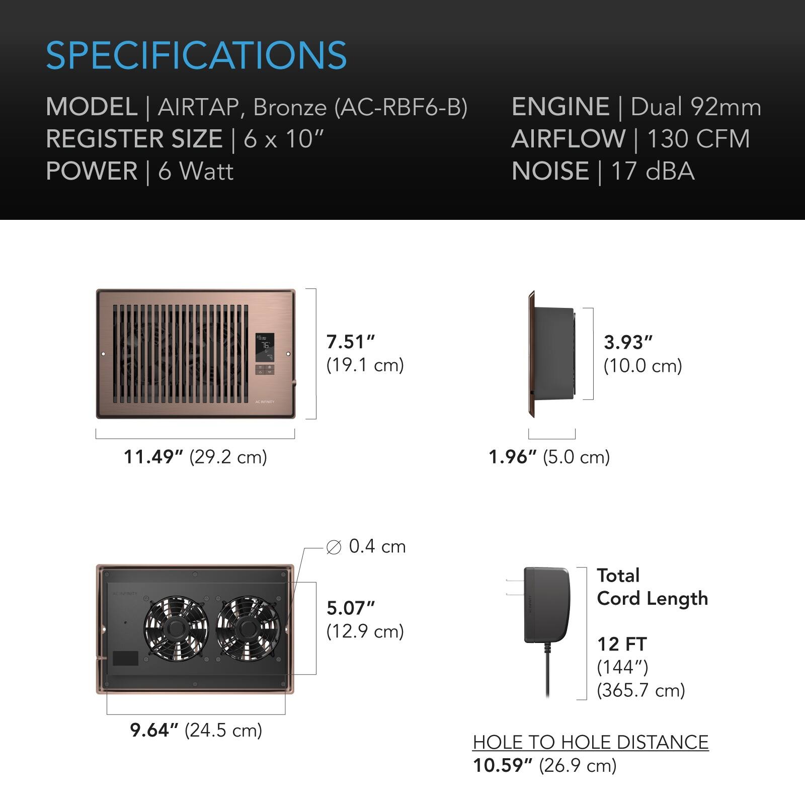 SPECIFICATIONS  
MODEL AIRTAP, Bronze (AC-RBF6-B)  
REGISTER SIZE 6 x 10"  
POWER 6 Watt  
ENGINE Dual 92mm  
AIRFLOW 130 CFM  
NOISE 17 dBA  

7.51" (19.1 cm)  
3.93" (10.0 cm)  
11.49" (29.2 cm)  
1.96" (5.0 cm)  
0.4 cm 5.07" (12.9 cm)  
Total Cord Length 12 FT (144") (365.7 cm)  
9.64" (24.5 cm)  
HOLE TO HOLE DISTANCE 10.59" (26.9 cm)