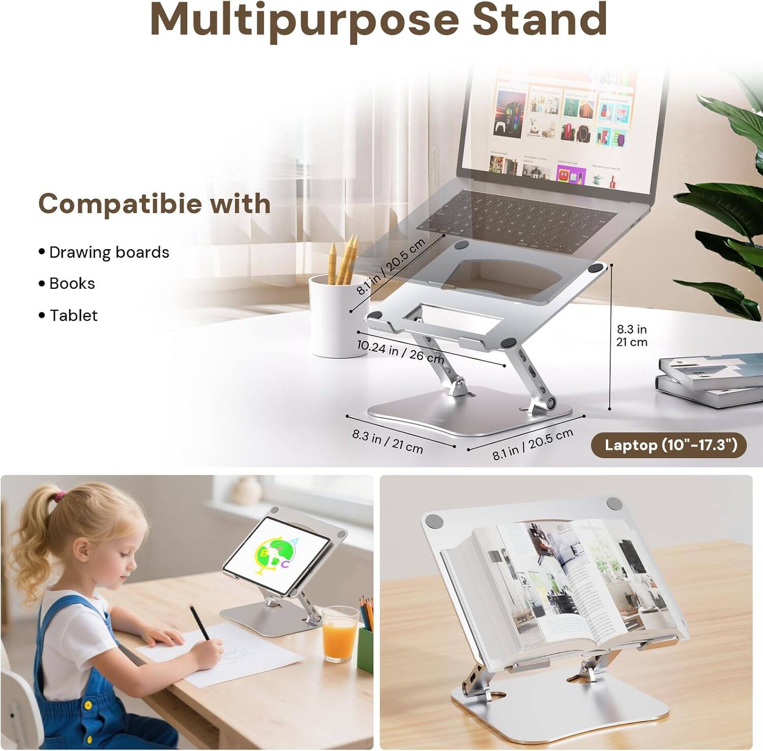 Multipurpose Stand

Compatible with
- Drawing boards
- Books
- Tablet

Laptop (10"-17.3")

Dimensions:
- 8.1 in / 20.5 cm
- 8.3 in / 21 cm
- 10.24 in / 26 cm
