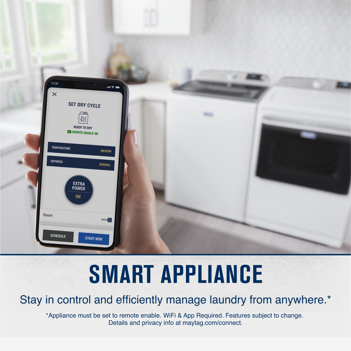 12:30  
SET DRY CYCLE  
READY TO DRY  
REMOTE ENABLE ON  
TEMPERATURE  
MEDIUM  
DRYNESS  
NORMAL  
EXTRA POWER ON  
Steam  
SCHEDULE  
START NOW  

SMART APPLIANCE  
Stay in control and efficiently manage laundry from anywhere.*  
*Appliance must be set to remote enable. WiFi & App Required. Features subject to change. Details and privacy info at maytag.com/connect.