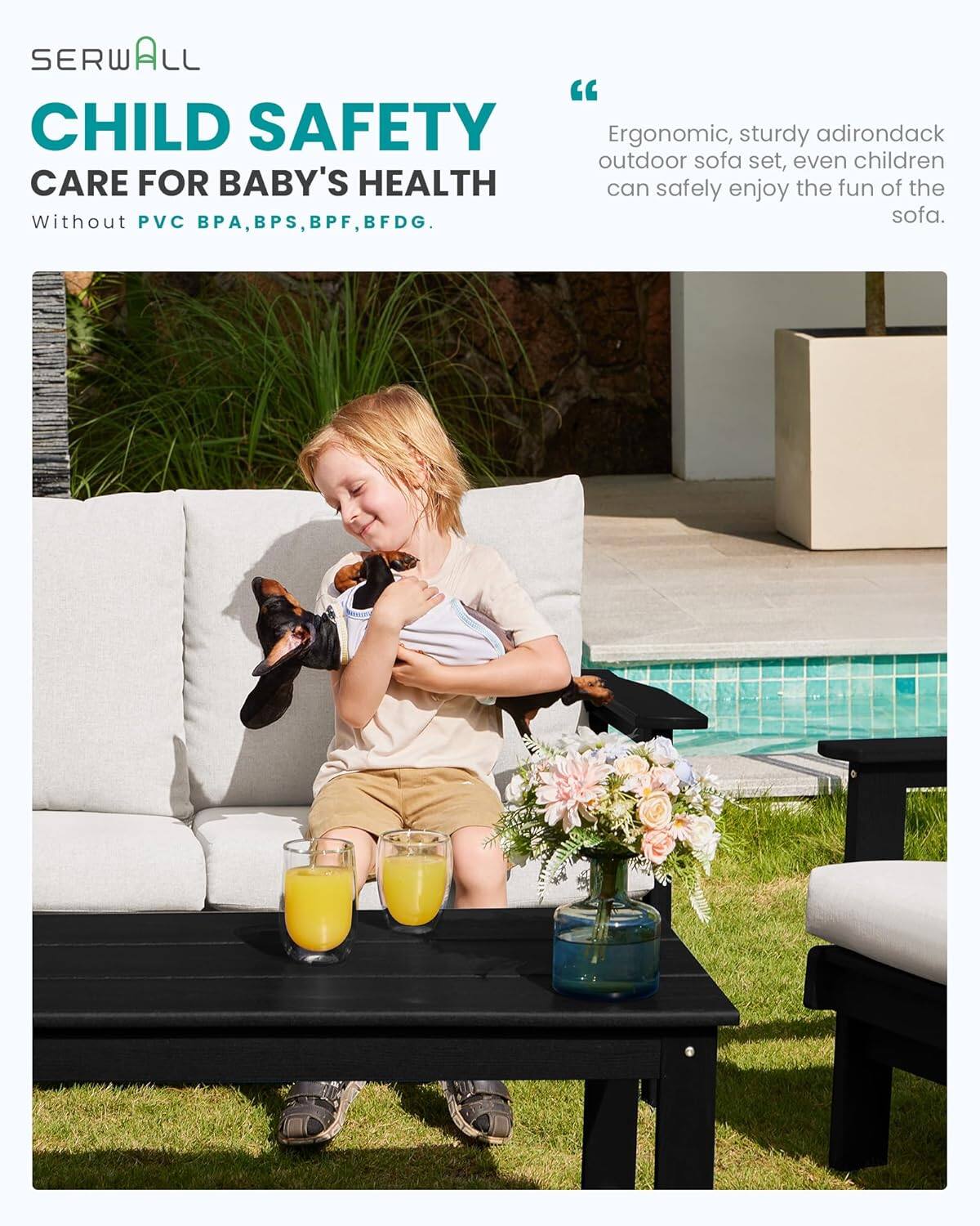 SERWALL "CHILD SAFETY"  
CARE FOR BABY'S HEALTH  
Without PVC, BPA, BPS, BPF, BFDG.  

"Ergonomic, sturdy adirondack outdoor sofa set, even children can safely enjoy the fun of the sofa."