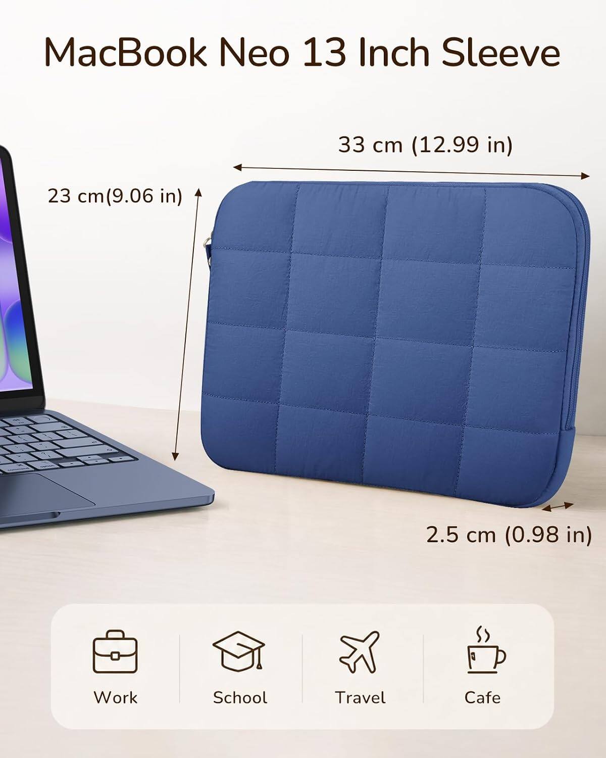 MacBook Neo 13 Inch Sleeve

33 cm (12.99 in)
23 cm (9.06 in)
2.5 cm (0.98 in)

Work
School
Travel
Cafe
