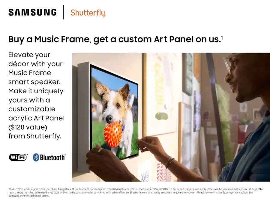 SAMSUNG Shutterfly. Buy a Music Frame, get a custom Art Panel on us. Elevate your décor with your Music Frame smart speaker. Make it uniquely yours with a customizable acrylic Art Panel ($120 value) from Shutterfly. Wi-Fi - Bluetooth. 11/4 - 12/31, while supplies last, purchase & register a Music Frame at Samsung.com ("Qualifying Purchase") to receive an Art Panel ("Offer"). Taxes and shipping will apply. Offer will be sent via email approx. 35 days after registration; must be redeemed by 4/50/25 on Shutterfly.com; cannot be combined with other offers on Shutterfly.com. Shutterfly account is required to redeem. Please review Shutterfly.com's privacy policy. See Samsung.com for additional terms.