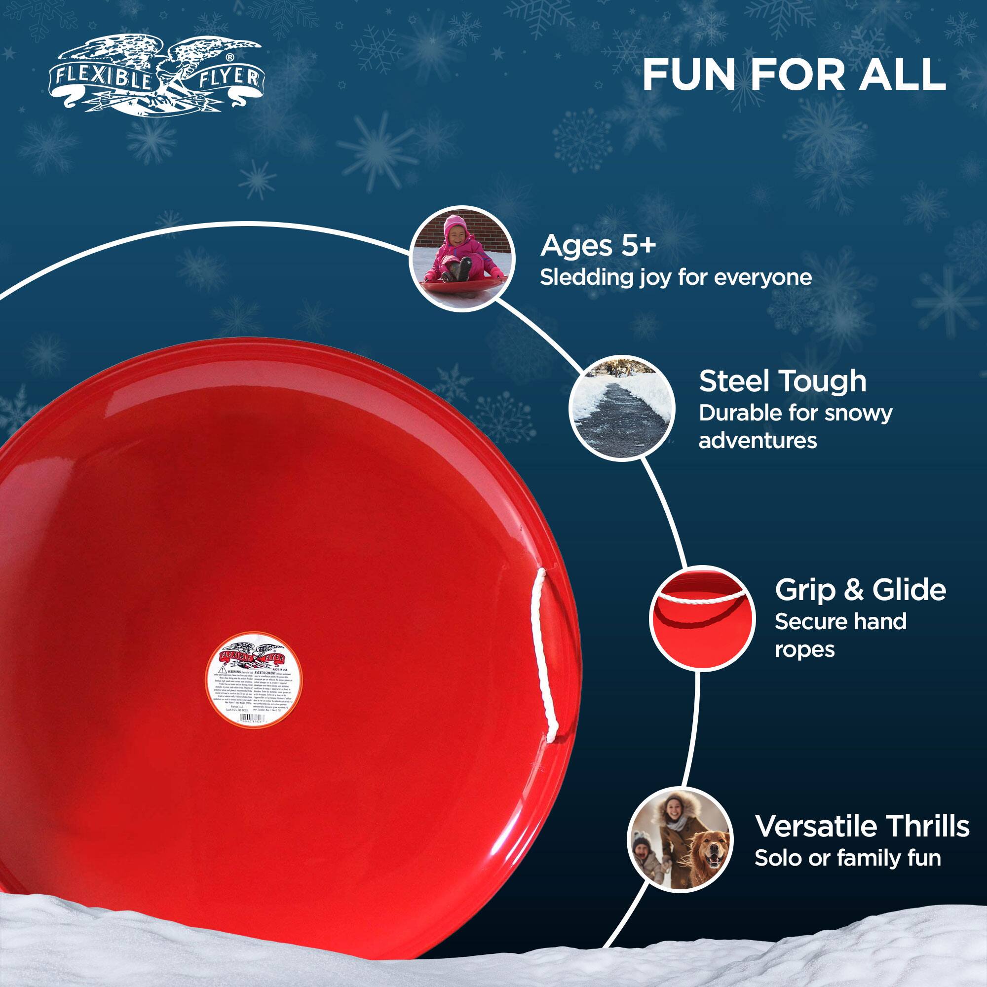 FLEXIBLE FLYER FUN FOR ALL  
Ages 5+  
Sledding joy for everyone  
Steel Tough  
Durable for snowy adventures  
Grip & Glide  
Secure hand ropes  
Versatile Thrills  
Solo or family fun