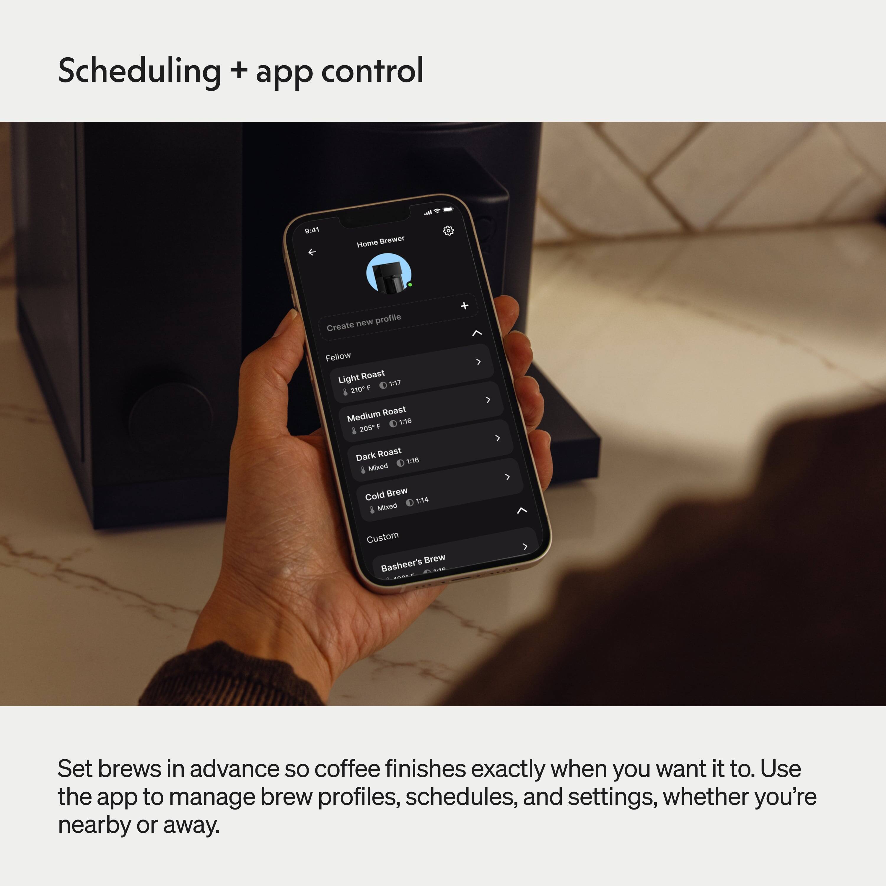 Scheduling + app control

Home Brewer

Create new profile

Fellow

Light Roast
210°F 1:17

Medium Roast
205°F 1:16

Dark Roast
Mixed 1:18

Cold Brew
Mixed 1:14

Custom
Basher's Brew

Set brews in advance so coffee finishes exactly when you want it to. Use the app to manage brew profiles, schedules, and settings, whether you're nearby or away.