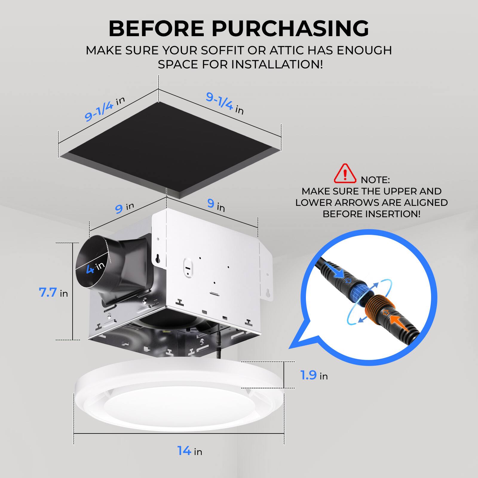 Before purchasing, make sure your soffit or attic has enough space for installation!

- 9-1/4 in
- 9 in
- 7.7 in
- 1.9 in
- 14 in

Note: Make sure the upper and lower arrows are aligned before insertion!