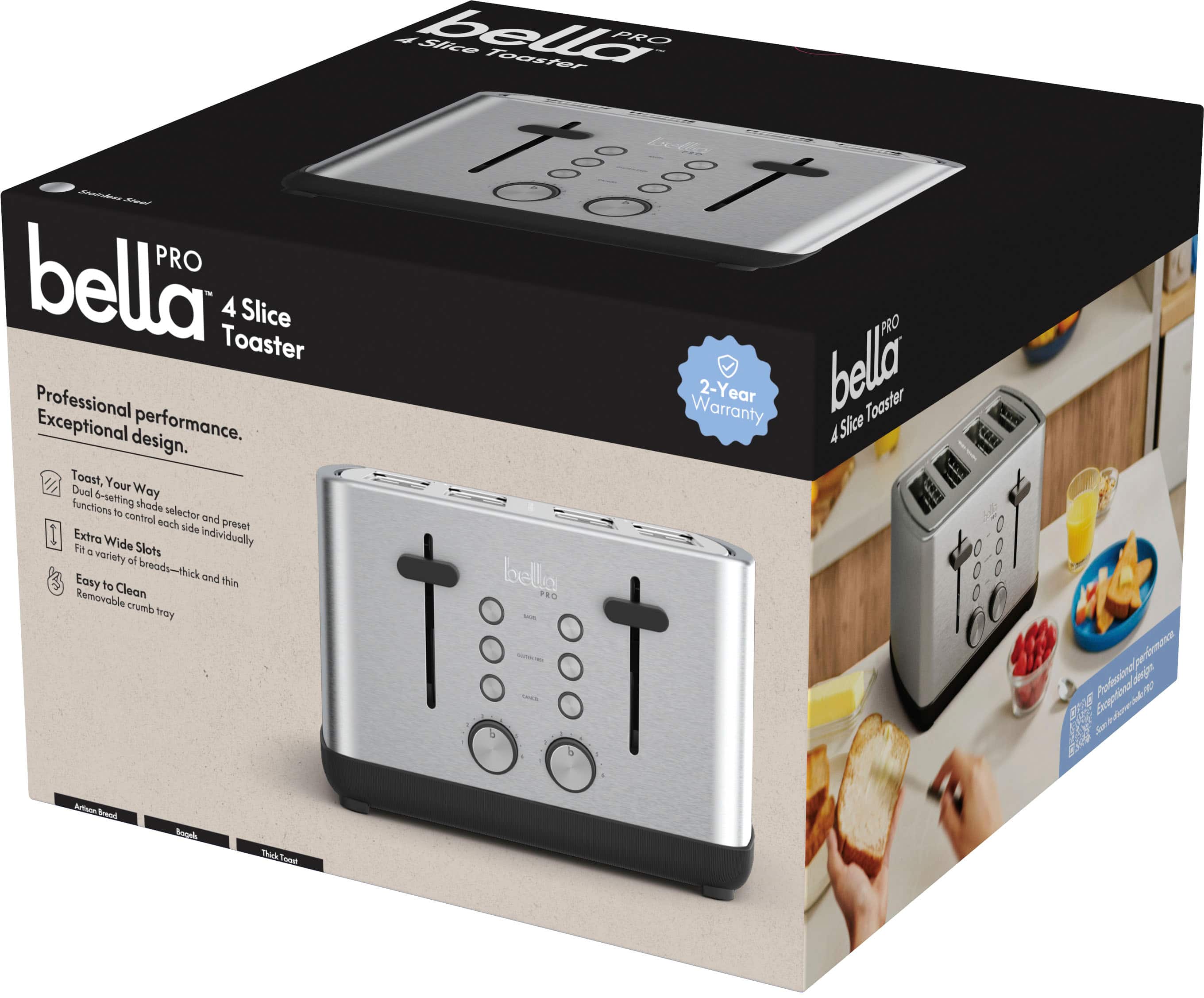 Bella Pro 4 Slice Toaster PRO Professional Warranty 2-Year Bella Toaster Exceptional performance. A Slice design. Toast, Dual Your Way functions 6-setting shade to control selector and each side preset Extra Wide Individually to a Slot variety of breads-thick and thin Removable Clean Easy to crumb tray.
