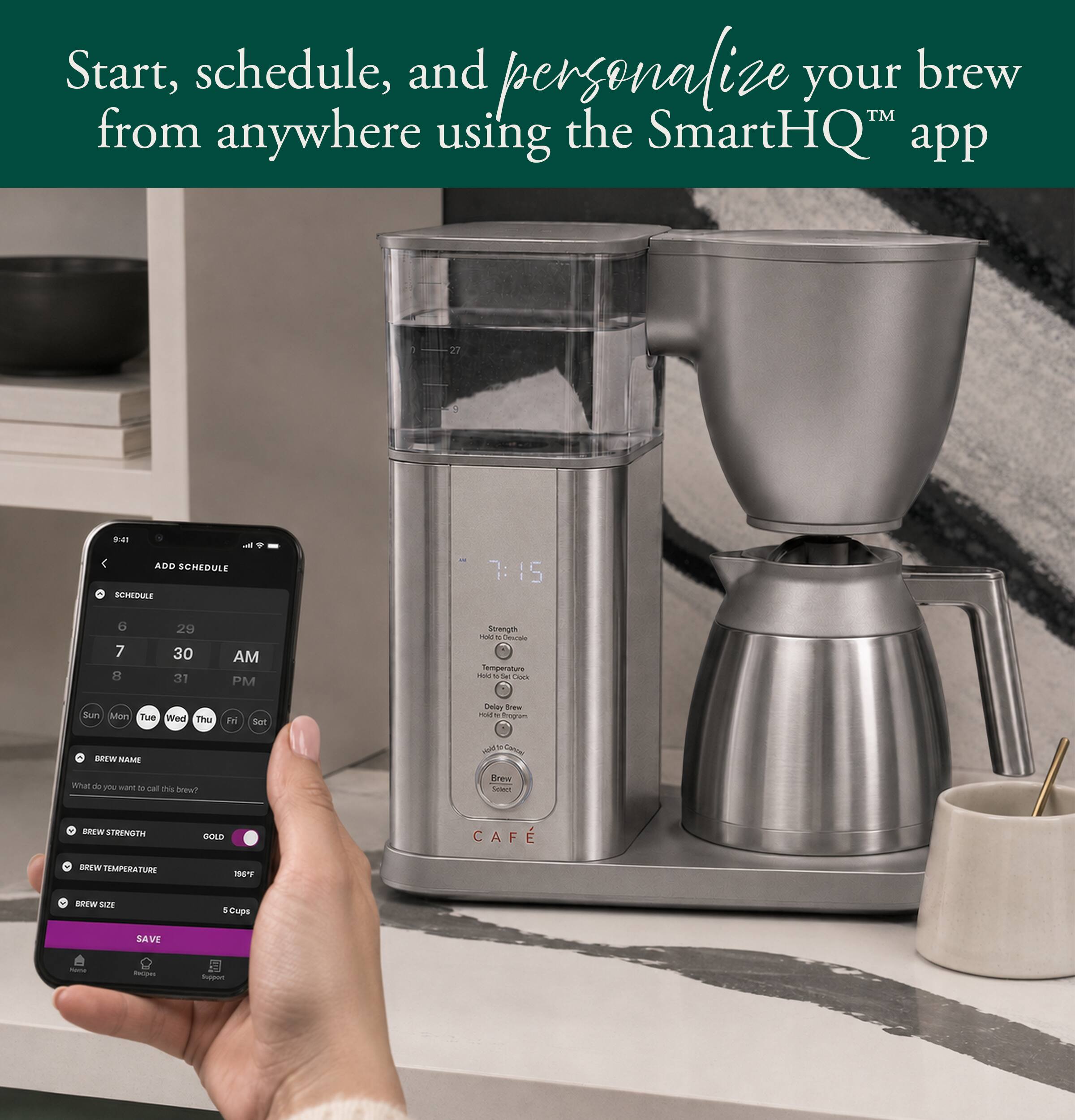 Start, schedule, and personalize your brew™ from anywhere using the SmartHQ™ app

27
S
NO A 9 ADD SCHEDULE SCHEDULE
7:15
6 7 8
29 30 31
AM PM
Strength Bloh St Descade Temperature wild 0 Set Cook
Sun Mon Tue Wed Thu
Fri
Sat
Celary Brew rold Program
a
BREW NAME
Holdrite-Candel
What do FRI want C cal this brew?
BREW STRENGTH
GOLD
CAF
BREW TEMPERATURE
236F
BREW SIZE
Cups
SAVE
Hame
Recom
Support