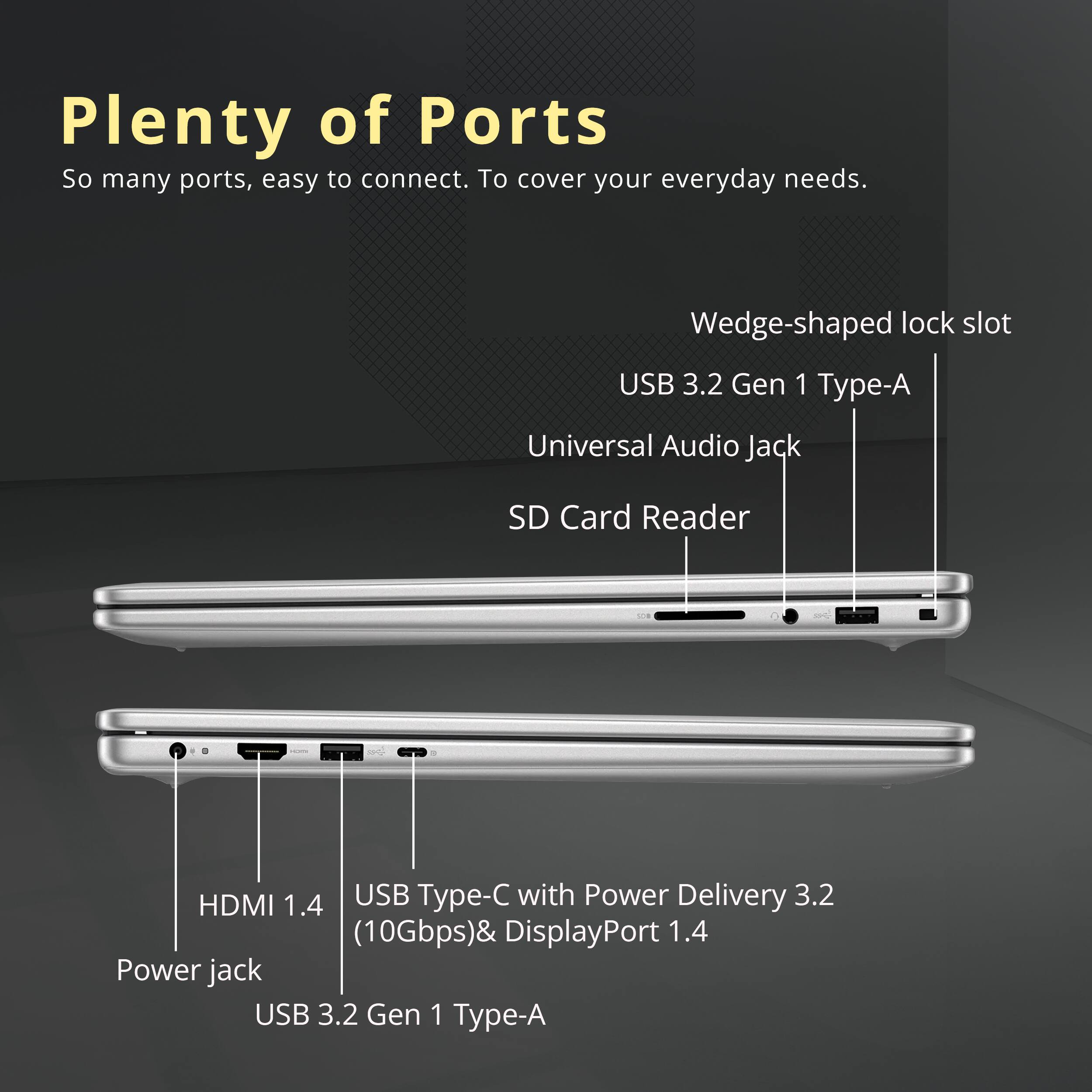 Plenty of Ports  
So many ports, easy to connect. To cover your everyday needs.  

- Wedge-shaped lock slot  
- USB 3.2 Gen 1 Type-A  
- Universal Audio Jack  
- SD Card Reader  
- HDMI 1.4  
- USB Type-C with Power Delivery 3.2 (10Gbps) & DisplayPort 1.4  
- Power jack  
- USB 3.2 Gen 1 Type-A