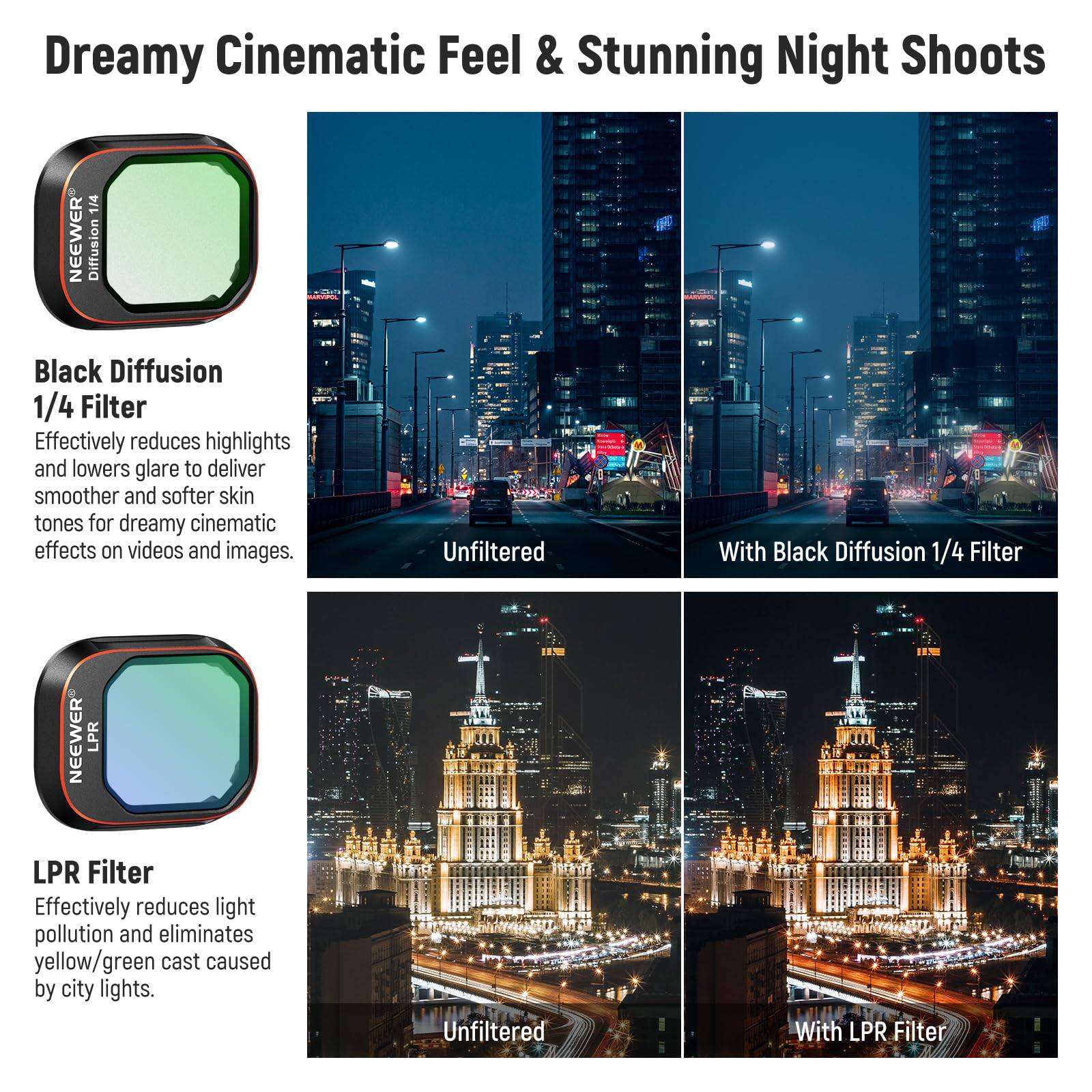 Dreamy Cinematic Feel & Stunning Night Shoots

Black Diffusion 1/4 Filter
Effectively reduces highlights and lowers glare to deliver smoother and softer skin tones for dreamy cinematic effects on videos and images.
Unfiltered | With Black Diffusion 1/4 Filter

LPR Filter
Effectively reduces light pollution and eliminates yellow/green cast caused by city lights.
Unfiltered | With LPR Filter