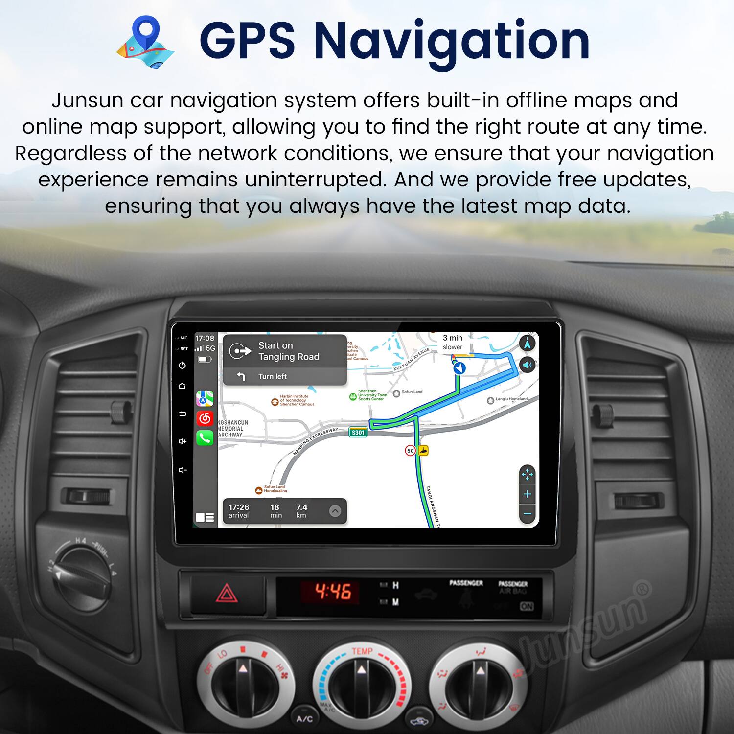 GPS Navigation

Junsun car navigation system offers built-in offline maps and online map support, allowing you to find the right route at any time. Regardless of the network conditions, we ensure that your navigation experience remains uninterrupted. And we provide free updates, ensuring that you always have the latest map data.

- 17:08 Start on Tangling Road
- 3 min slower
- Turn left
- 17:20 arrival
- 18 min
- 7.4 km

4:46 TEMP
A/C
PASSENGER
PASSENGER AIR BAG ON

Junsun