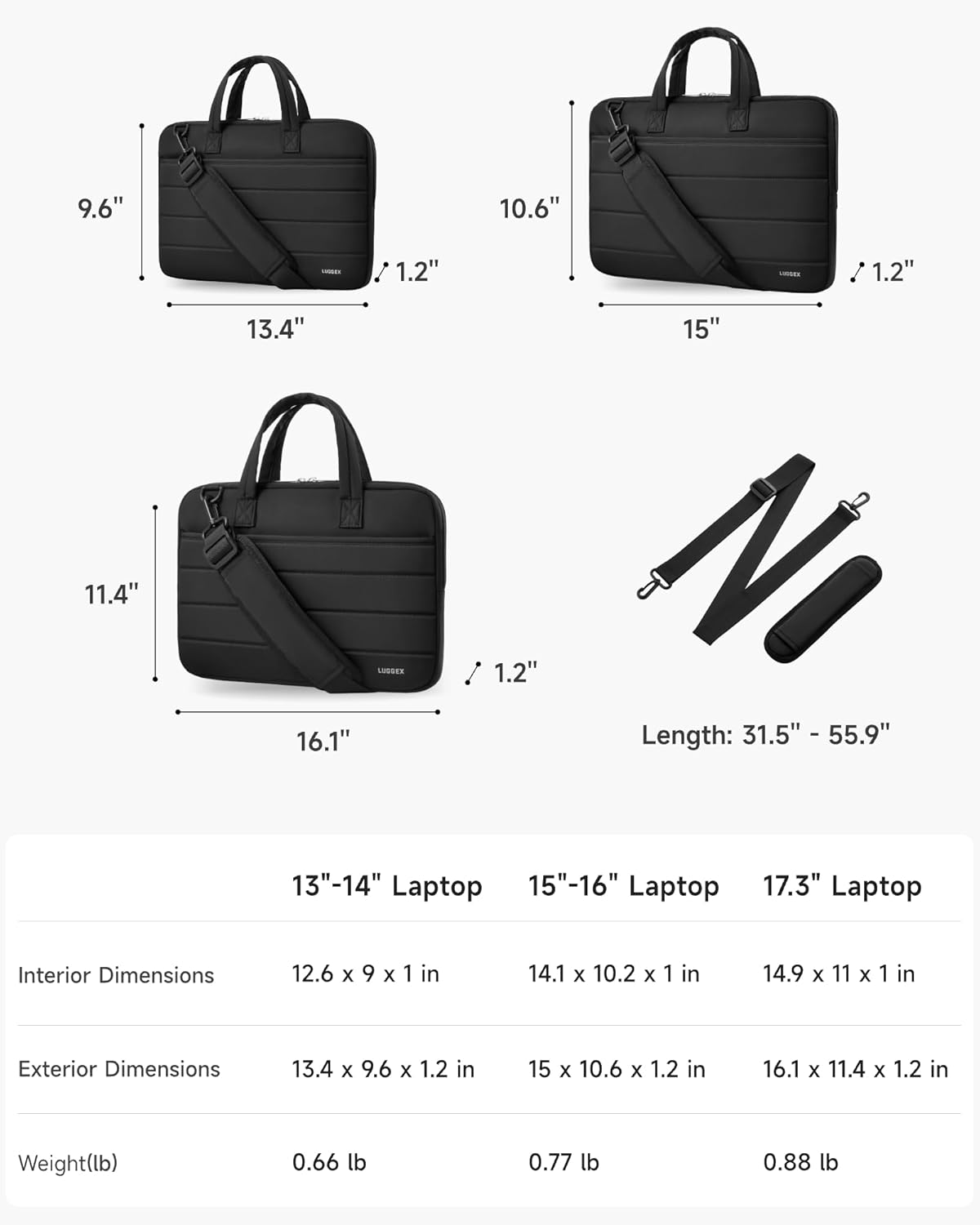 9.6" 10.6" 1.2" 1.2" 13.4" 15" 11.4" 1.2" 16.1" Length: 31.5" - 55.9" 13"-14" Laptop 15"-16" Laptop 17.3" Laptop Interior Dimensions 12.6 x 9 x 1 in 14.1 x 10.2 x 1 in 14.9 x 11 x 1 in Exterior Dimensions 13.4 x 9.6 x 1.2 in 15 x 10.6 x 1.2 in 16.1 x 11.4 x 1.2 in Weight(lb) 0.66 lb 0.77 lb 0.88 lb
