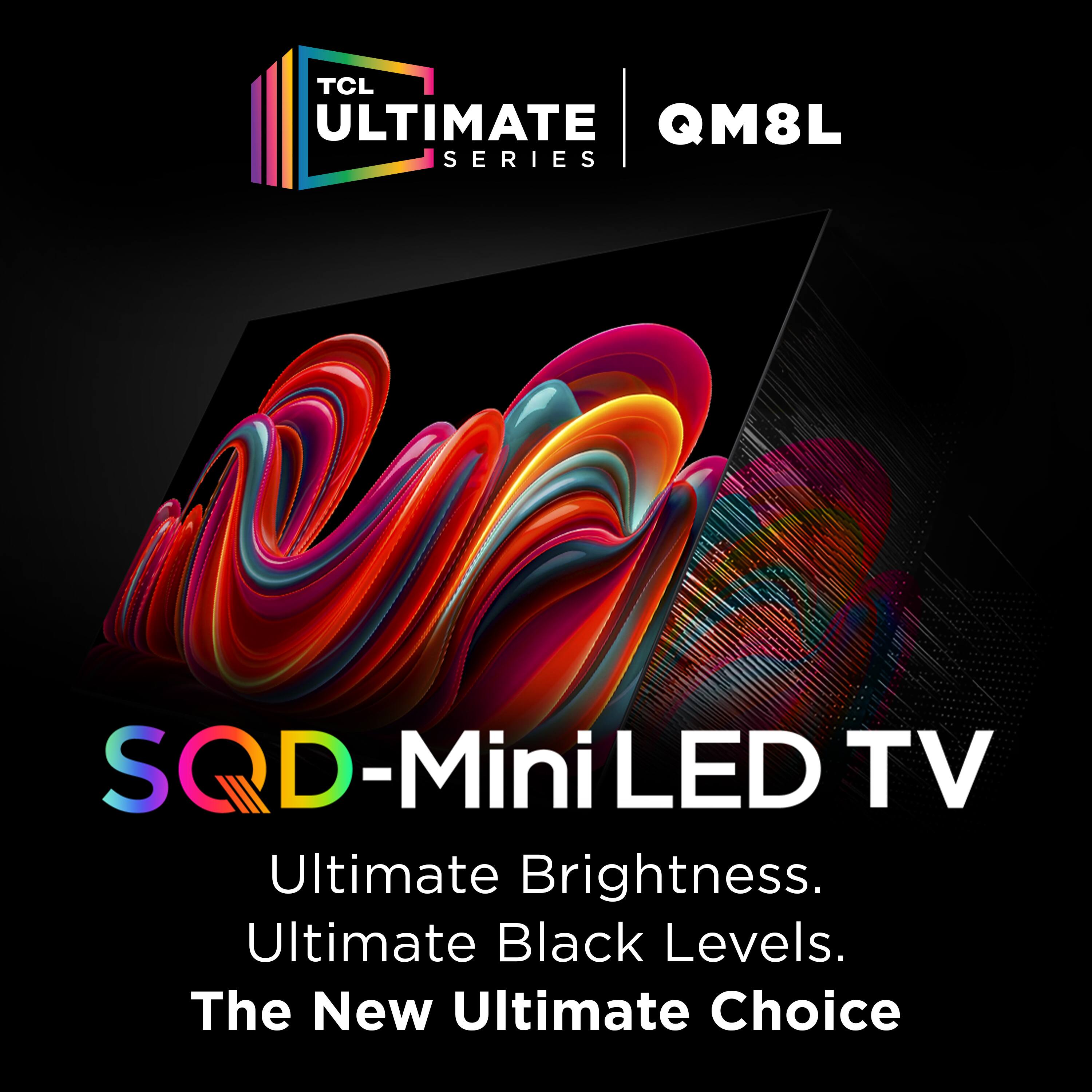 TCL Ultimate QM8L Series  
SQD-Mini LED TV  
Ultimate Brightness.  
Ultimate Black Levels.  
The New Ultimate Choice
