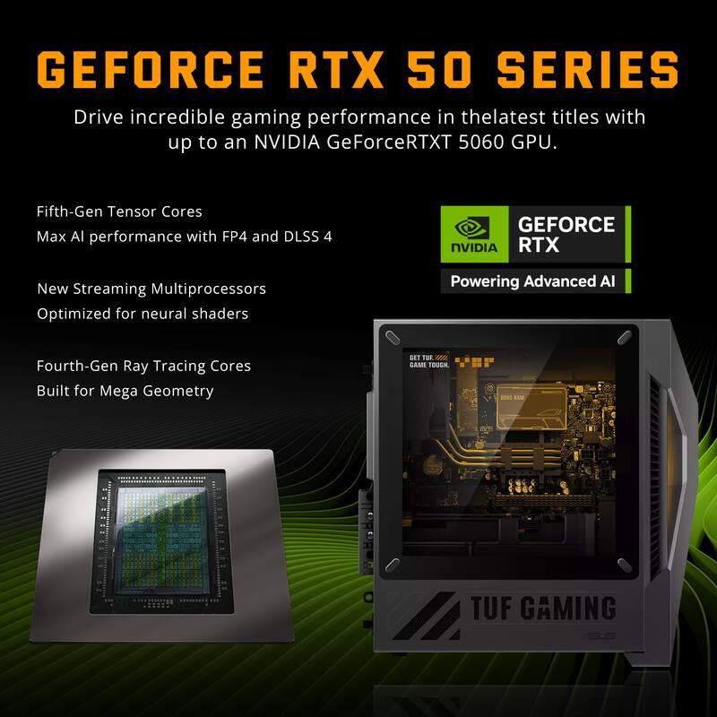GEFORCE RTX 50 SERIES  
Drive incredible gaming performance in the latest titles with up to an NVIDIA GeForce RTX 5060 GPU.  

Fifth-Gen Tensor Cores  
Max AI performance with FP4 and DLSS 4  

New Streaming Multiprocessors  
Optimized for neural shaders  

Fourth-Gen Ray Tracing Cores  
Built for Mega Geometry  

GEFORCE NVIDIA RTX  
Powering Advanced AI  

TUF GAMING ASUS