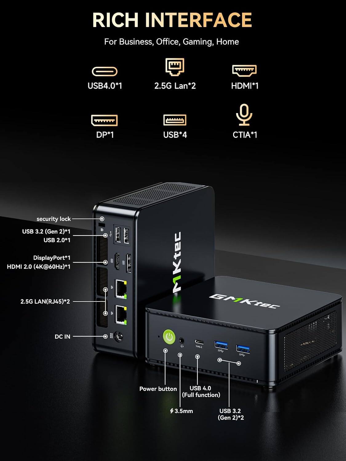 RICH INTERFACE  
For Business, Office, Gaming, Home

USB4.0*1  
2.5G Lan*2  
HDMI*1  
DP*1  
USB*4  
CTIA*1  

security lock  
USB 3.2 (Gen 2)*1  
USB 2.0*1  
DisplayPort*1  
HDMI 2.0 (4K@60Hz)*1  
2.5G LAN(RJ45)*2  

Power button  
USB 4.0 (Full function)  
3.5mm  
USB 3.2 (Gen 2)*2