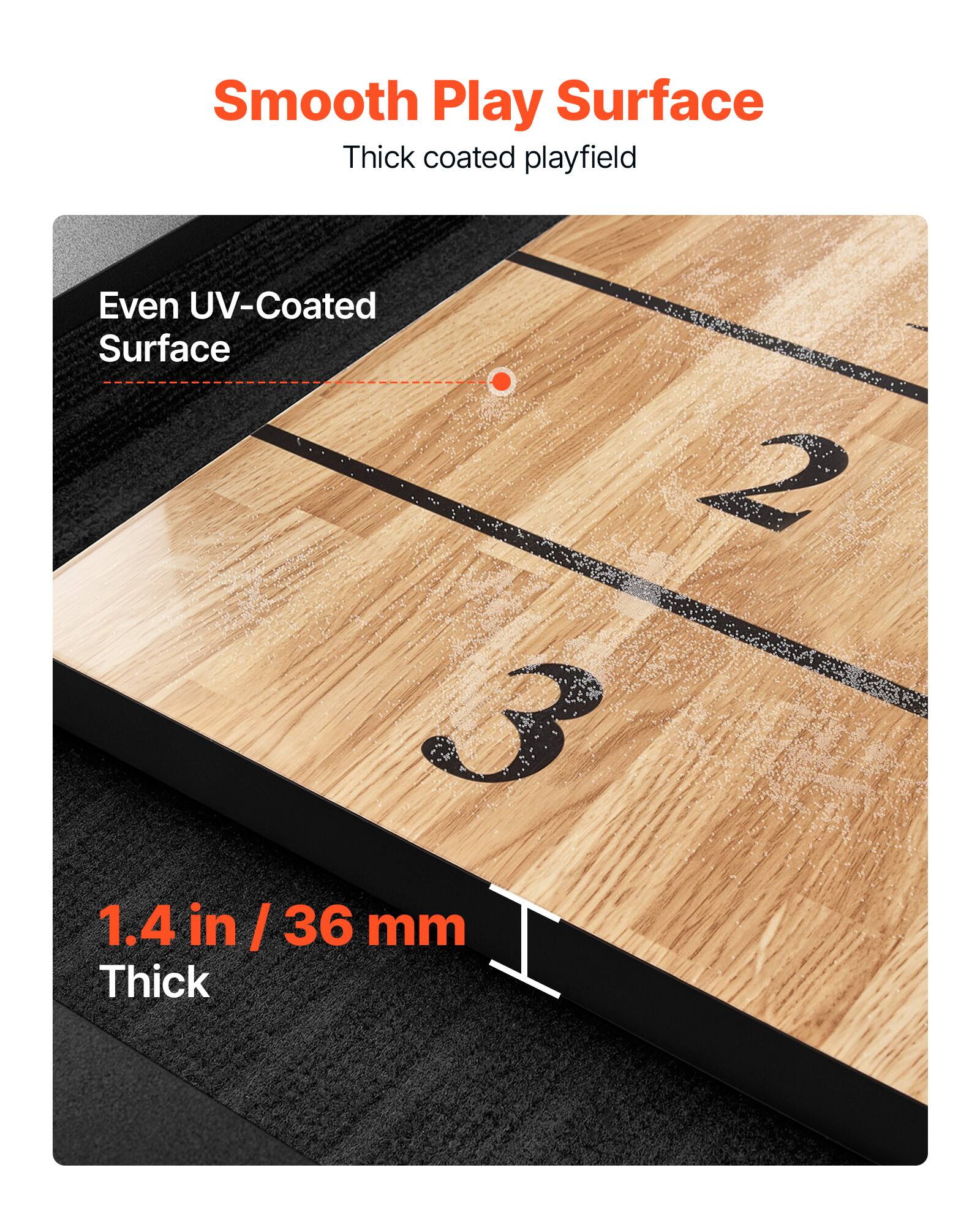Smooth Play Surface  
Thick coated playfield  

Even UV-Coated Surface  

1.4 in / 36 mm Thick