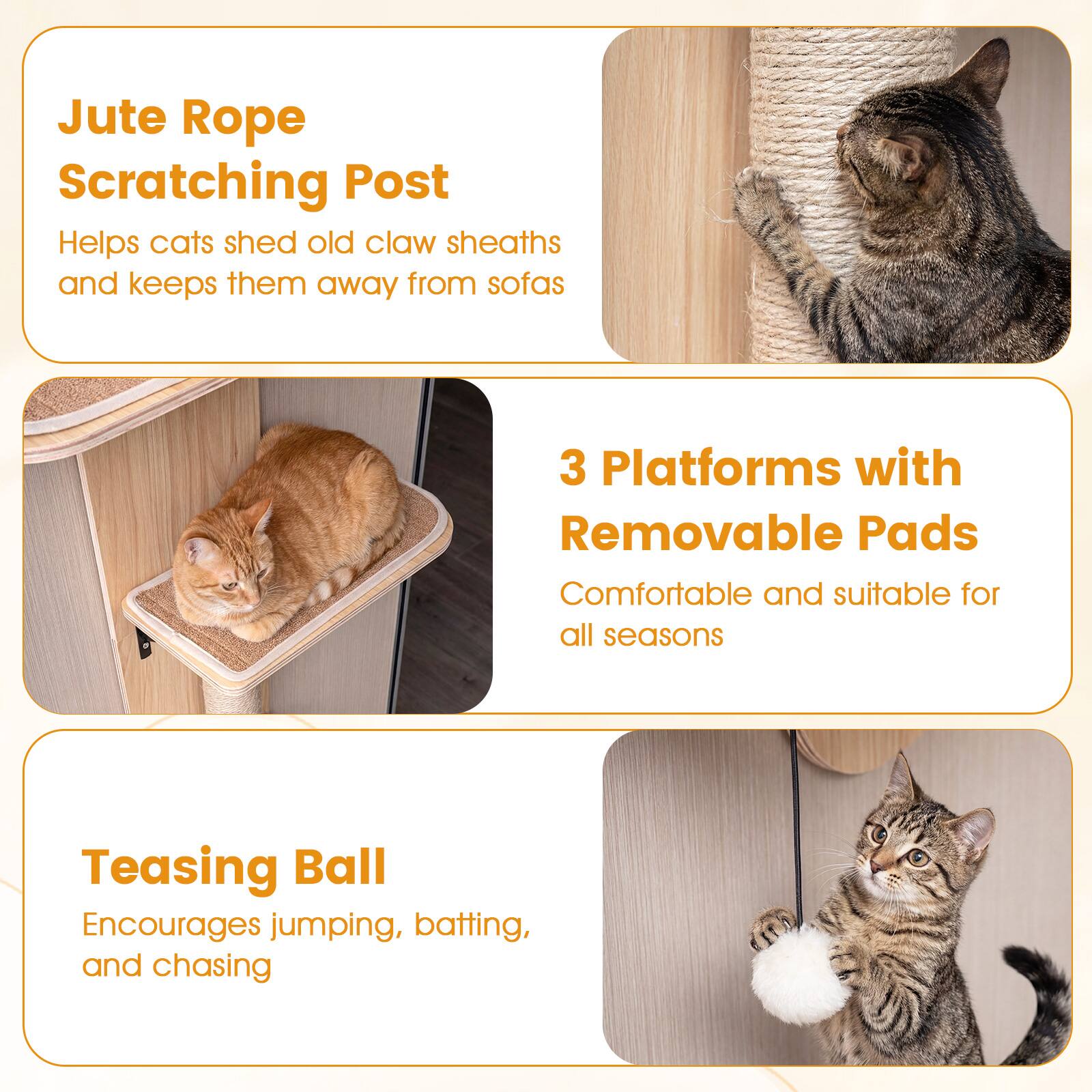Jute Rope Scratching Post  
Helps cats shed old claw sheaths and keeps them away from sofas  

3 Platforms with Removable Pads  
Comfortable and suitable for all seasons  

Teasing Ball  
Encourages jumping, batting, and chasing