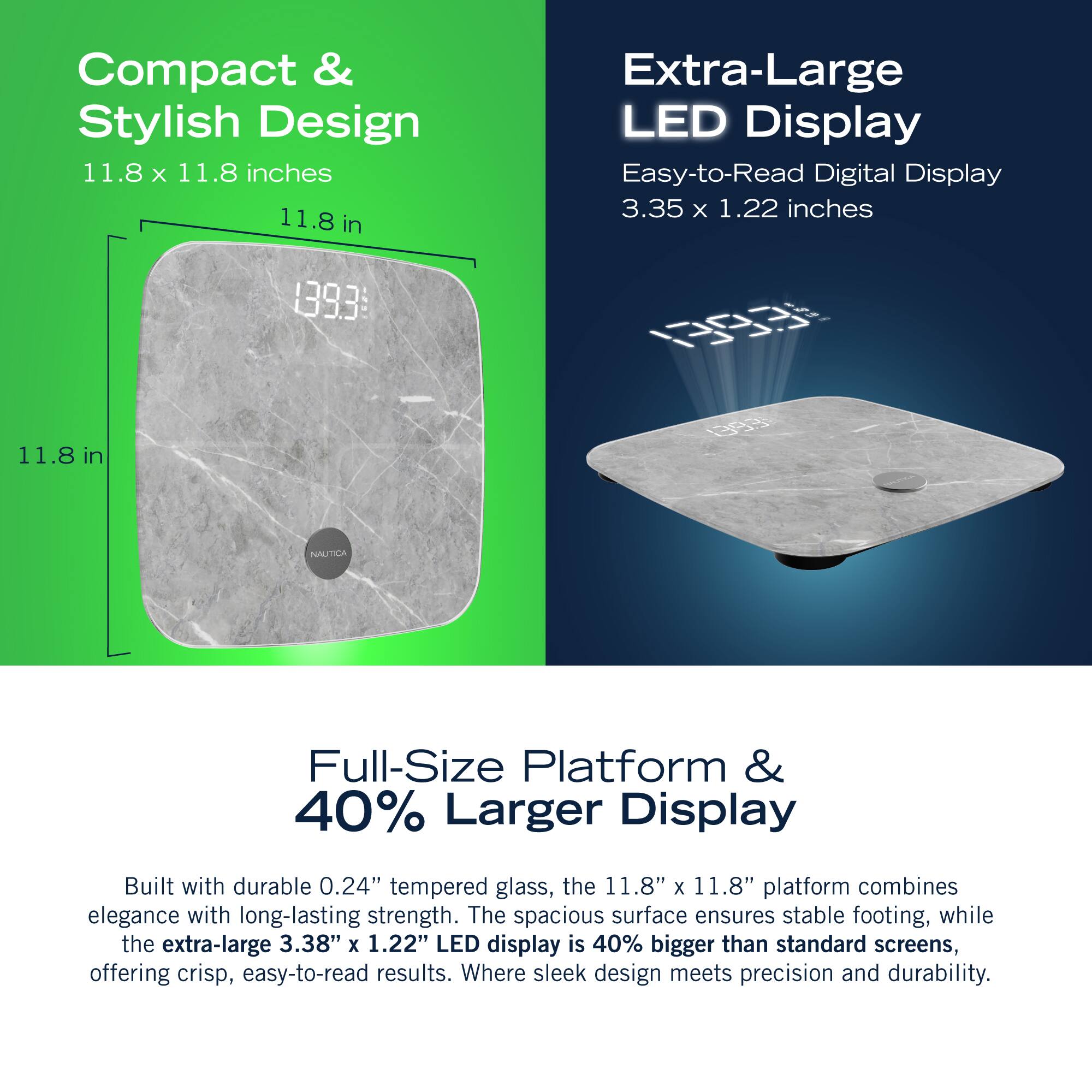 Compact & Stylish Design 11.8 X 11.8 inches 11.8 in Extra-Large LED Display Easy-to-Read Digital Display 3.35 x 1.22 inches 1393E 0 11.8 in NAUTIA Full-Size Platform & 40% Larger Display Built with durable 0.24" tempered glass, the 11.8" x 11.8" platform combines elegance with long-lasting strength. The spacious surface ensures stable footing, while the extra-large 3.38" x 1.22" LED display is 40% bigger than standard screens, offering crisp, easy-to-read results. Where sleek design meets precision and durability.