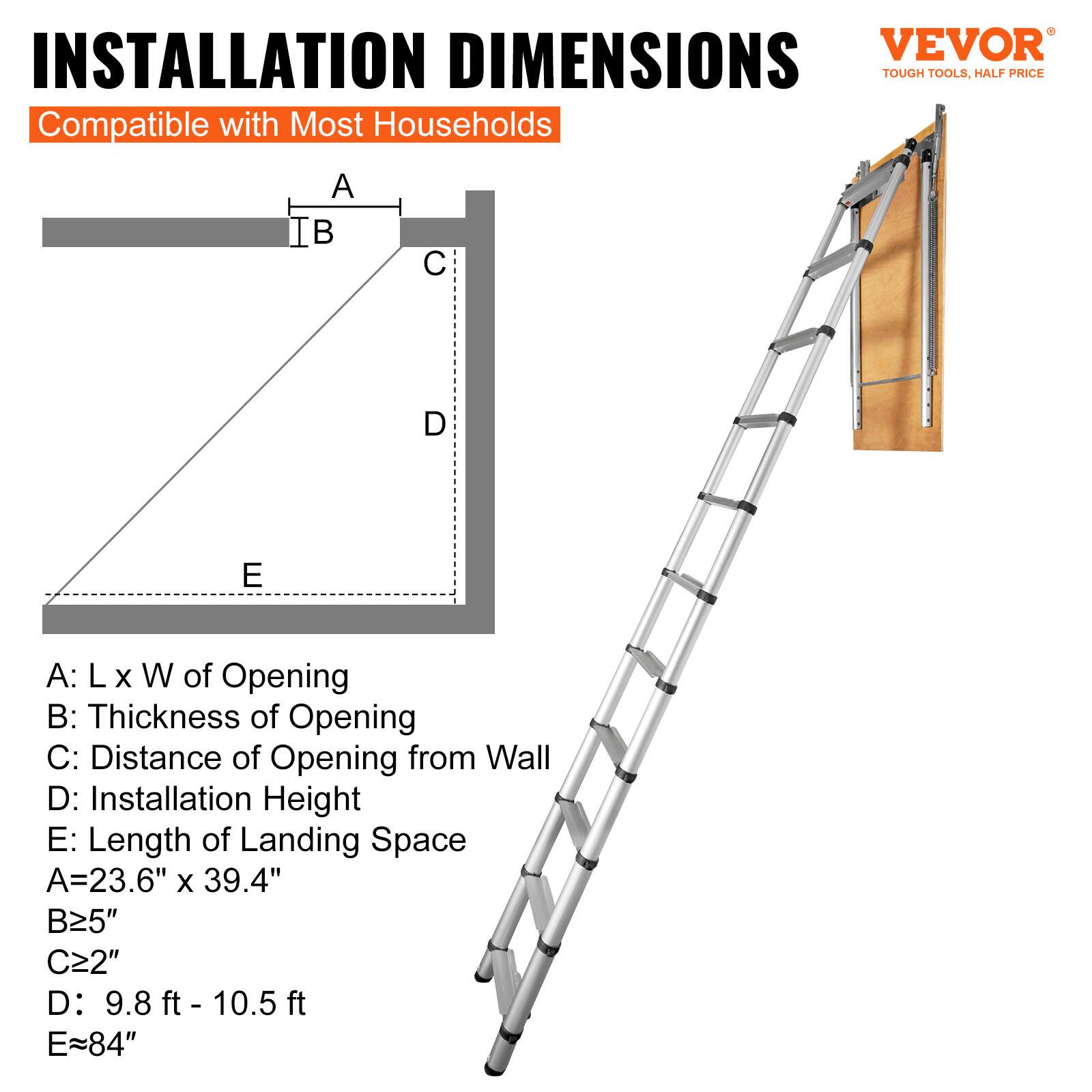 INSTALLATION DIMENSIONS  
Compatible with Most Households  

A: L x W of Opening  
B: Thickness of Opening  
C: Distance of Opening from Wall  
D: Installation Height  
E: Length of Landing Space  

A = 23.6" x 39.4"  
B ≥ 5"  
C ≥ 2"  
D: 9.8 ft - 10.5 ft  
E ≈ 84"  

VEVOR  
TOUGH TOOLS, HALF PRICE