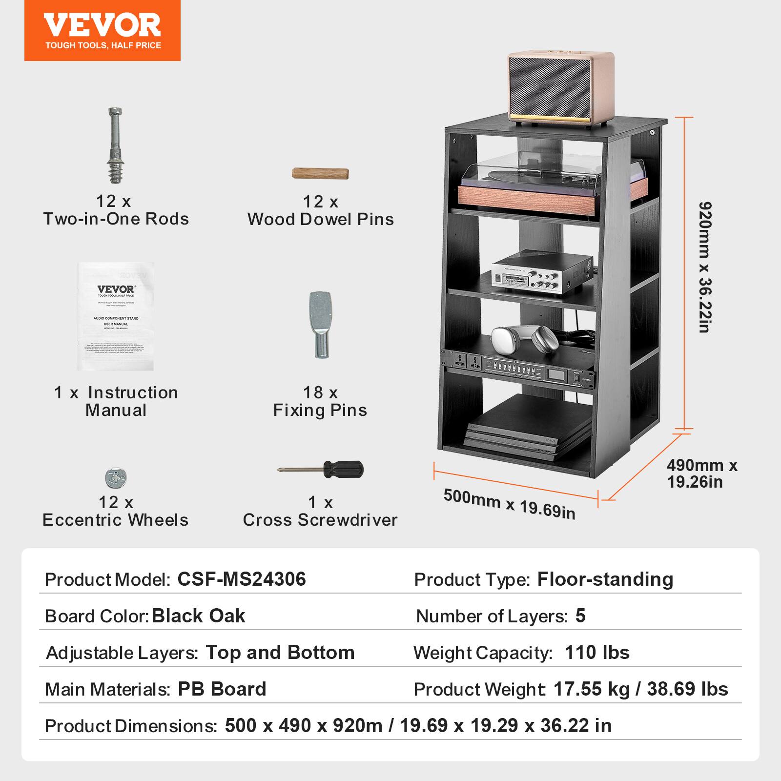 **VEVOR**  
TOUGH TOOLS, HALF PRICE

- 12 x Two-in-One Rods
- 12 x Wood Dowel Pins
- 1 x Instruction Manual
- 18 x Fixing Pins
- 12 x Eccentric Wheels
- 1 x Cross Screwdriver

**Product Model:** CSF-MS24306  
**Board Color:** Black Oak  
**Adjustable Layers:** Top and Bottom  
**Main Materials:** PB Board  
**Product Dimensions:** 500 x 490 x 920mm / 19.69 x 19.29 x 36.22 in  

**Product Type:** Floor-standing  
**Number of Layers:** 5  
**Weight Capacity:** 110 lbs  
**Product Weight:** 17.55 kg / 38.69 lbs  

**Dimensions:**  
- 500mm x 490mm x 920mm  
- 19.69in x 19.26in x 36.22in