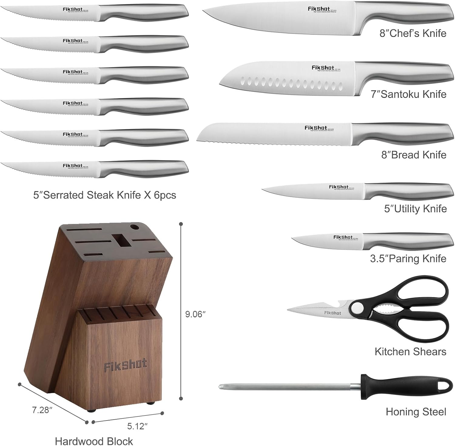 Fikshot.com

Fikshot
FikShot
8"Chef's Knife
Fikshot
FikShot...
Fikshot
7"Santoku Knife
FikShot
Fikshot...
FikShot
8"Bread Knife
5"Serrated Steak Knife X 6pcs
Fikshot
5"Utility Knife
Fikshot...
3.5" Paring Knife
9.06"
Fikshot
Fikshot
Kitchen Shears
7.28" 5.12" Hardwood Block
Honing Steel