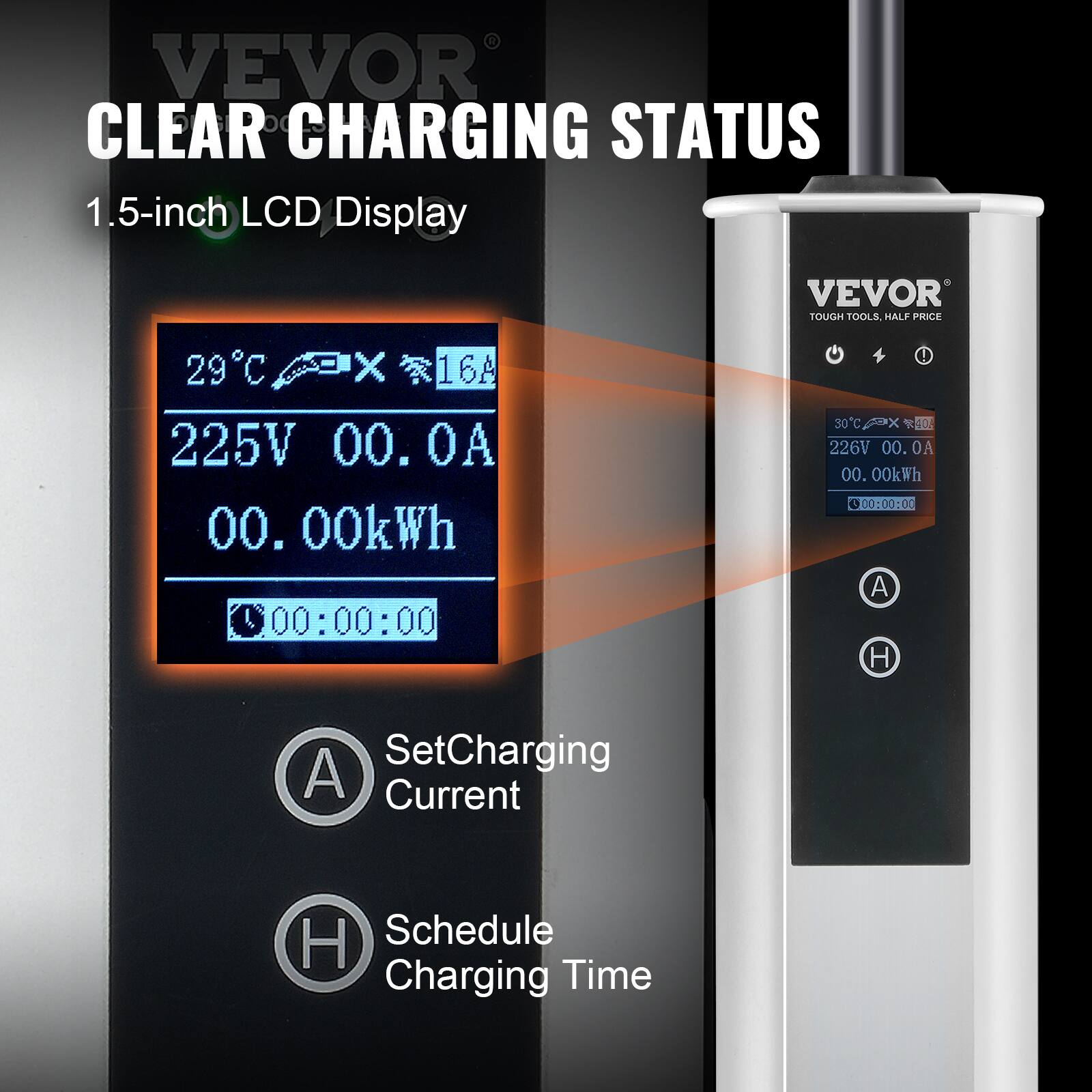 VEVOR CLEAR CHARGING STATUS  
1.5-inch LCD Display  

VEVOR TOUGH TOOLS, HALF PRICE  

29°C X 16A  
225V 00.0A  
00.00kWh  
00:00:00  

30°C X 04A  
226V 00.0A  
00.00kWh  
00:00:00  

Set Charging Current  
Schedule Charging Time