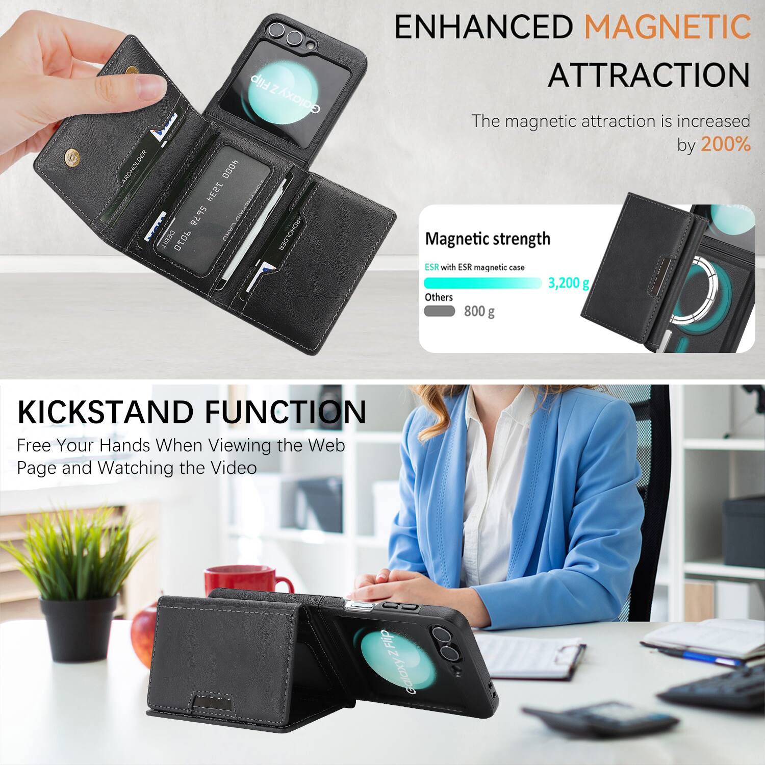 Flip Z GajaxA DER ARDHOLDA 4000 1234 I 5678 78 DEBIT 0J0P I E DEG ENHANCED MAGNETIC ATTRACTION

The magnetic attraction is increased by 200%

Magnetic strength
ESR with ESR magnetic case 3,200 g
Others 800 g

KICKSTAND FUNCTION
Free Your Hands When Viewing the Web Page and Watching the Video
