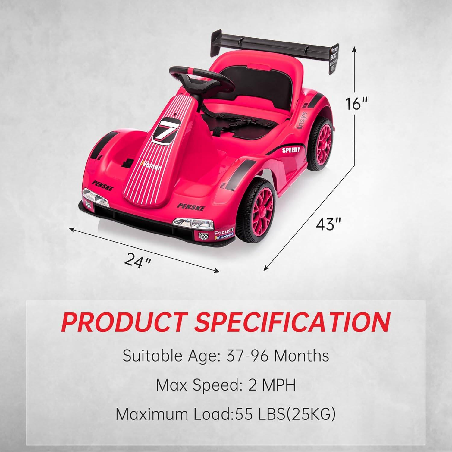 N Boot 7 Voamen PENSKE  
PENSKE Focus  
24" 16" nsys SPEEDY 43"  
PRODUCT SPECIFICATION  
Suitable Age: 37-96 Months  
Max Speed: 2 MPH  
Maximum Load: 55 LBS (25KG)