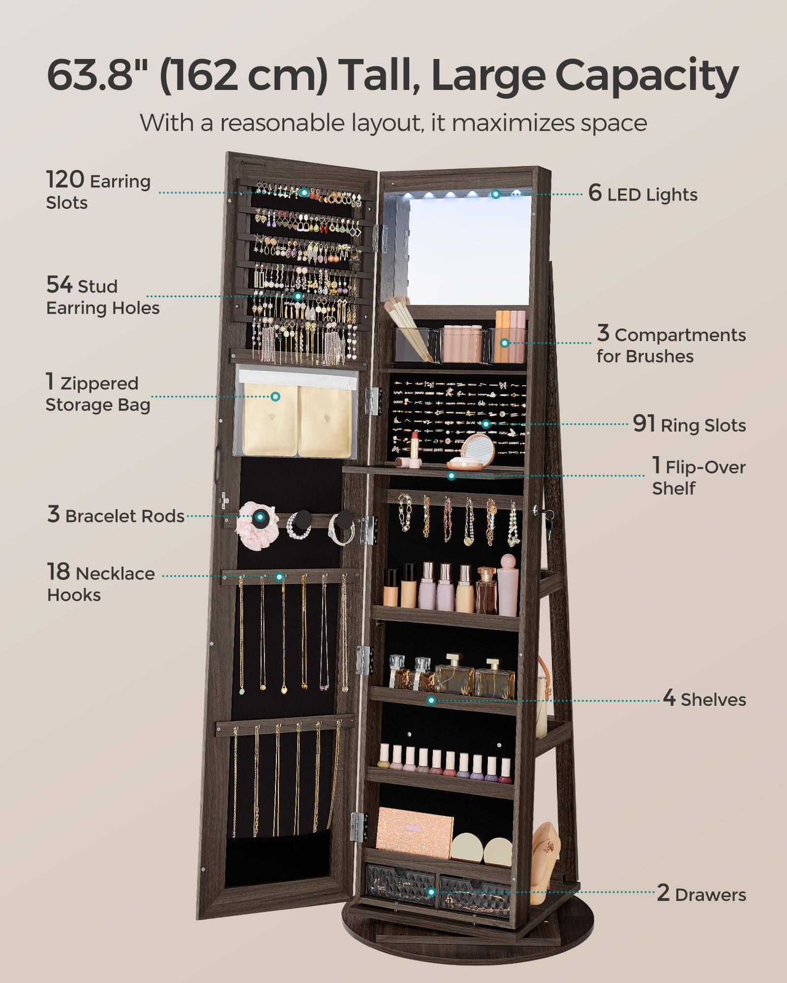 63.8" (162 cm) Tall, Large Capacity  
With a reasonable layout, it maximizes space  

- 120 Earring Slots  
- 54 Stud Earring Holes  
- 1 Zippered Storage Bag  
- 3 Bracelet Rods  
- 18 Necklace Hooks  
- 6 LED Lights  
- 3 Compartments for Brushes  
- 91 Ring Slots  
- 1 Flip-Over Shelf  
- 4 Shelves  
- 2 Drawers