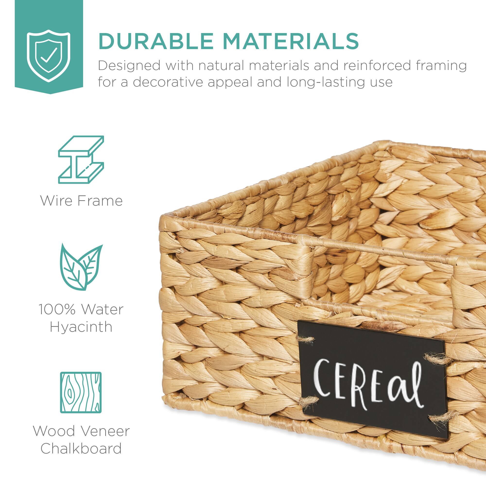 DURABLE MATERIALS  
Designed with natural materials and reinforced framing for a decorative appeal and long-lasting use  

Wire Frame  
100% Water Hyacinth  
Wood Veneer Chalkboard  

CEREal