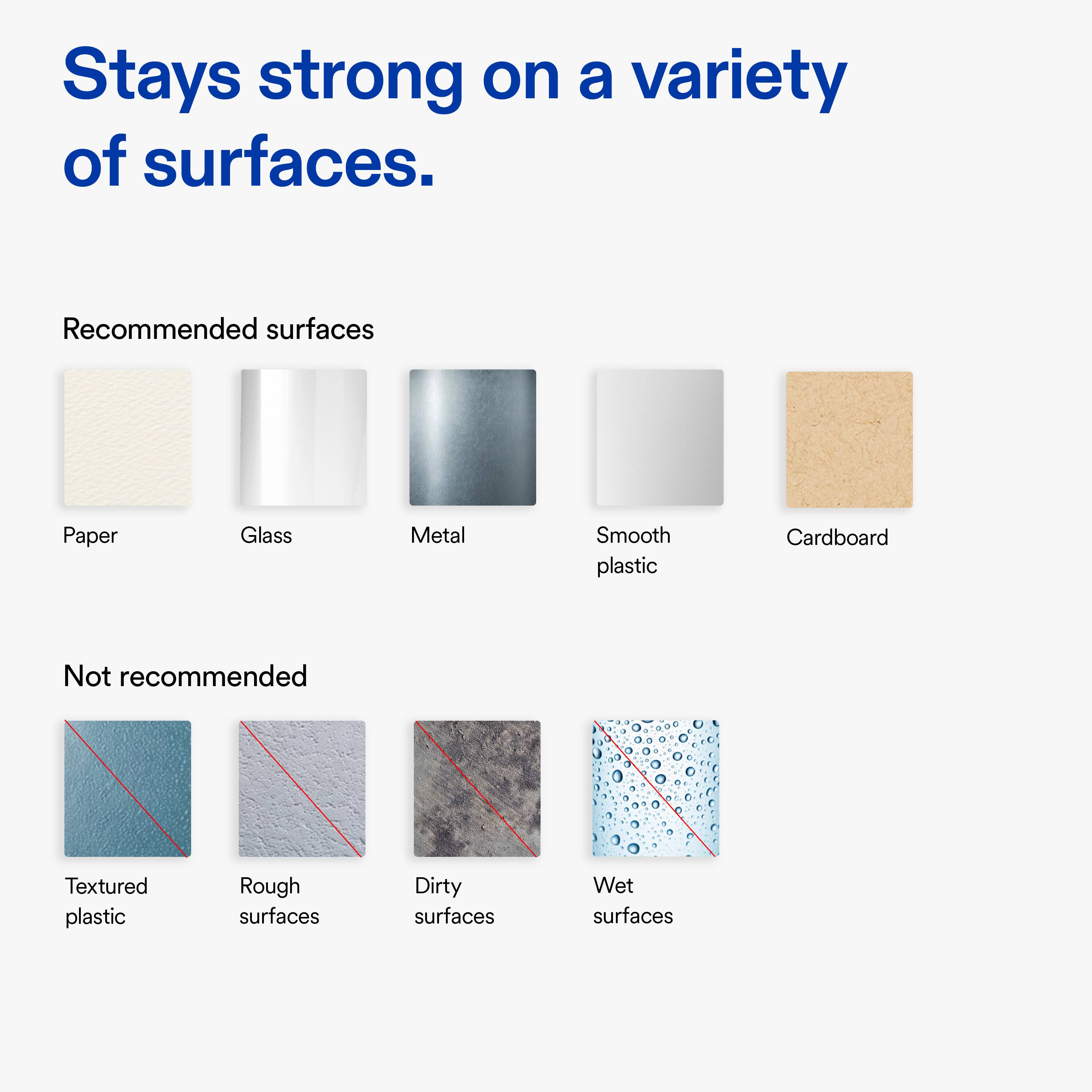 Stays strong on a variety of surfaces.

Recommended surfaces:
- Paper
- Glass
- Metal
- Smooth plastic
- Cardboard

Not recommended:
- Textured plastic
- Rough surfaces
- Dirty surfaces
- Wet surfaces