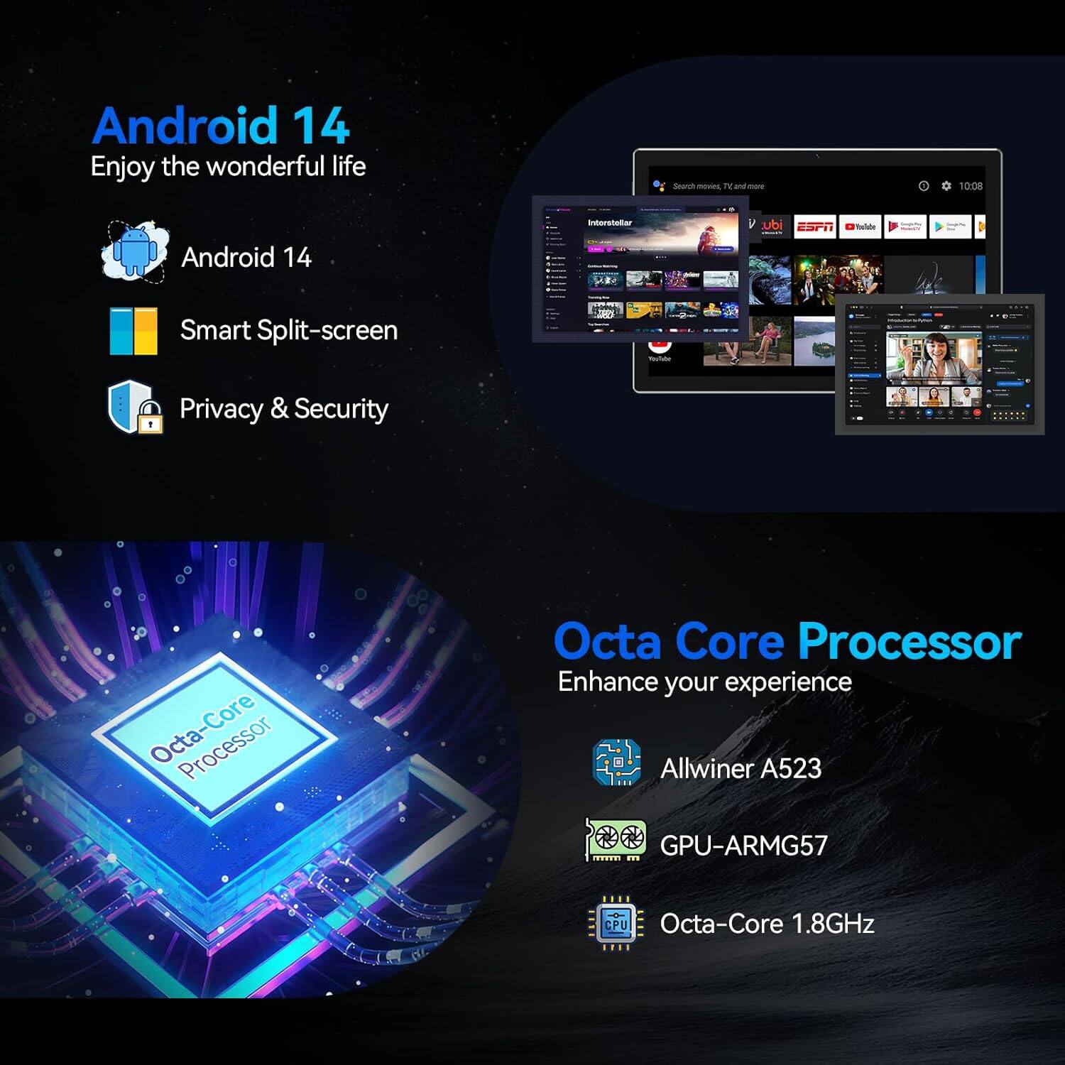 Android 14  
Enjoy the wonderful life

- Android 14
- Smart Split-screen
- Privacy & Security

Octa Core Processor  
Enhance your experience

- Allwinner A523
- GPU-ARMG57
- Octa-Core 1.8GHz