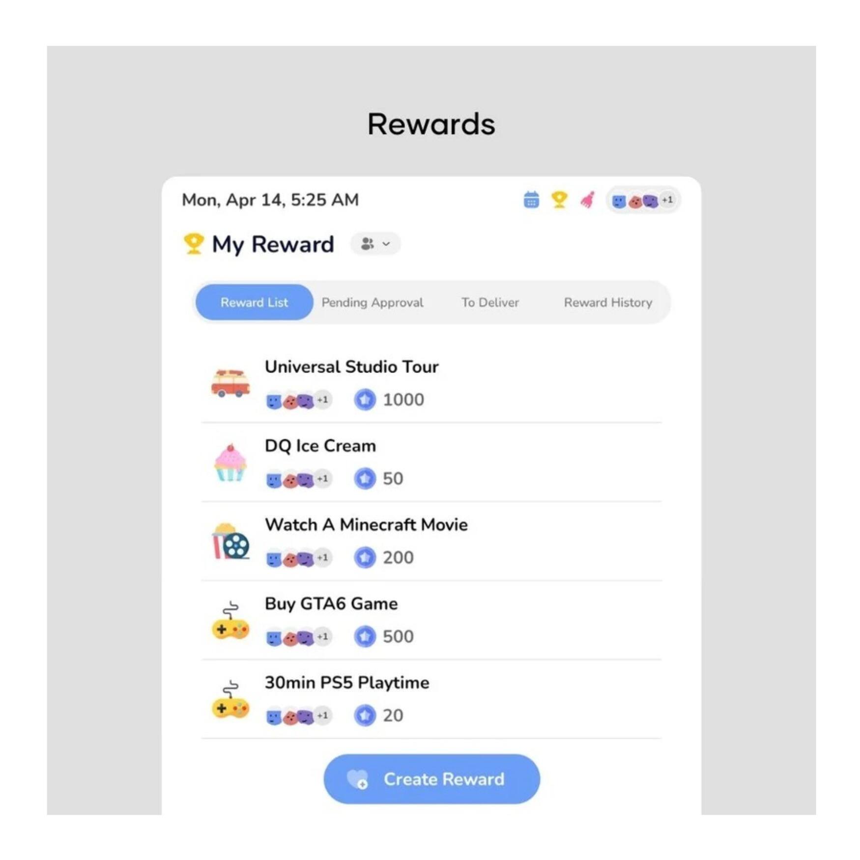 Rewards  
Mon, Apr 14, 5:25 AM  

My Reward  
Reward List  
Pending Approval  
To Deliver  
Reward History  

Universal Studio Tour  
1000  

DQ Ice Cream  
50  

Watch A Minecraft Movie  
200  

Buy GTA6 Game  
500  

30min PS5 Playtime  
20  

Create Reward