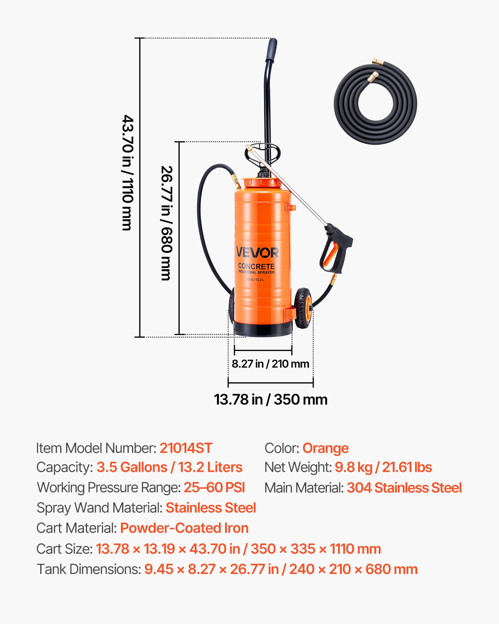 43.70 in / 1110 mm  
26.77 in / 680 mm  

VEVOR CONCRETE NOUSTRIAL SPRAYER 11S  

8.27 in / 210 mm  
13.78 in / 350 mm  

Item Model Number: 21014ST  
Color: Orange  
Capacity: 3.5 Gallons / 13.2 Liters  
Net Weight: 9.8 kg / 21.61 lbs  
Working Pressure Range: 25-60 PSI  
Main Material: 304 Stainless Steel  
Spray Wand Material: Stainless Steel  
Cart Material: Powder-Coated Iron  
Cart Size: 13.78 x 13.19 x 43.70 in / 350 x 335 x 1110 mm  
Tank Dimensions: 9.45 x 8.27 x 26.77 in / 240 x 210 x 680 mm