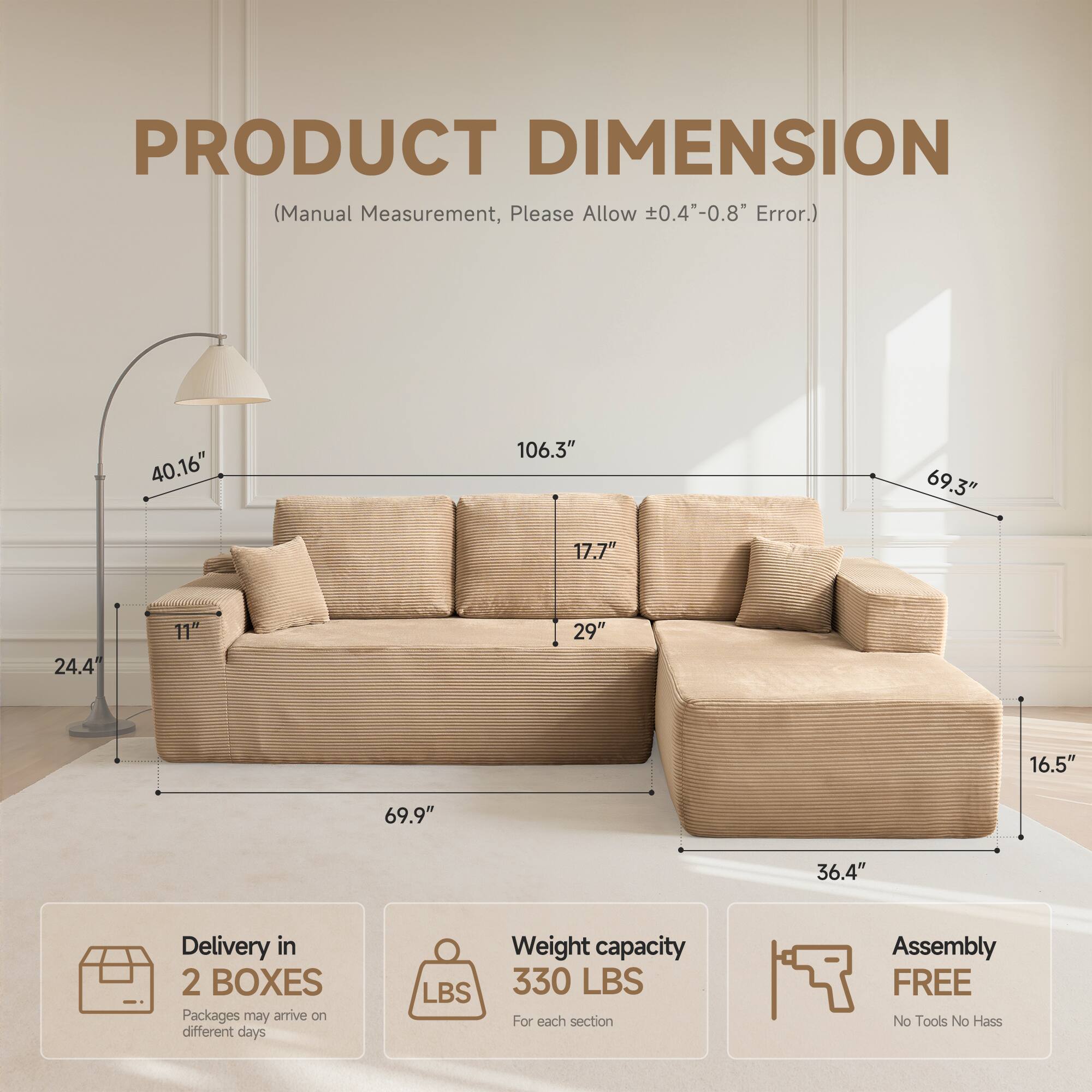 PRODUCT DIMENSION  
(Manual Measurement, Please Allow ±0.4"-0.8" Error.)  

40.16"  
106.3"  
69.3"  
17.7"  
24.4"  
11"  
29"  
16.5"  
69.9"  
36.4"  

Delivery in 2 BOXES  
Packages may arrive on different days  

Weight capacity  
330 LBS  
For each section  

Assembly FREE  
No Tools No Hassle