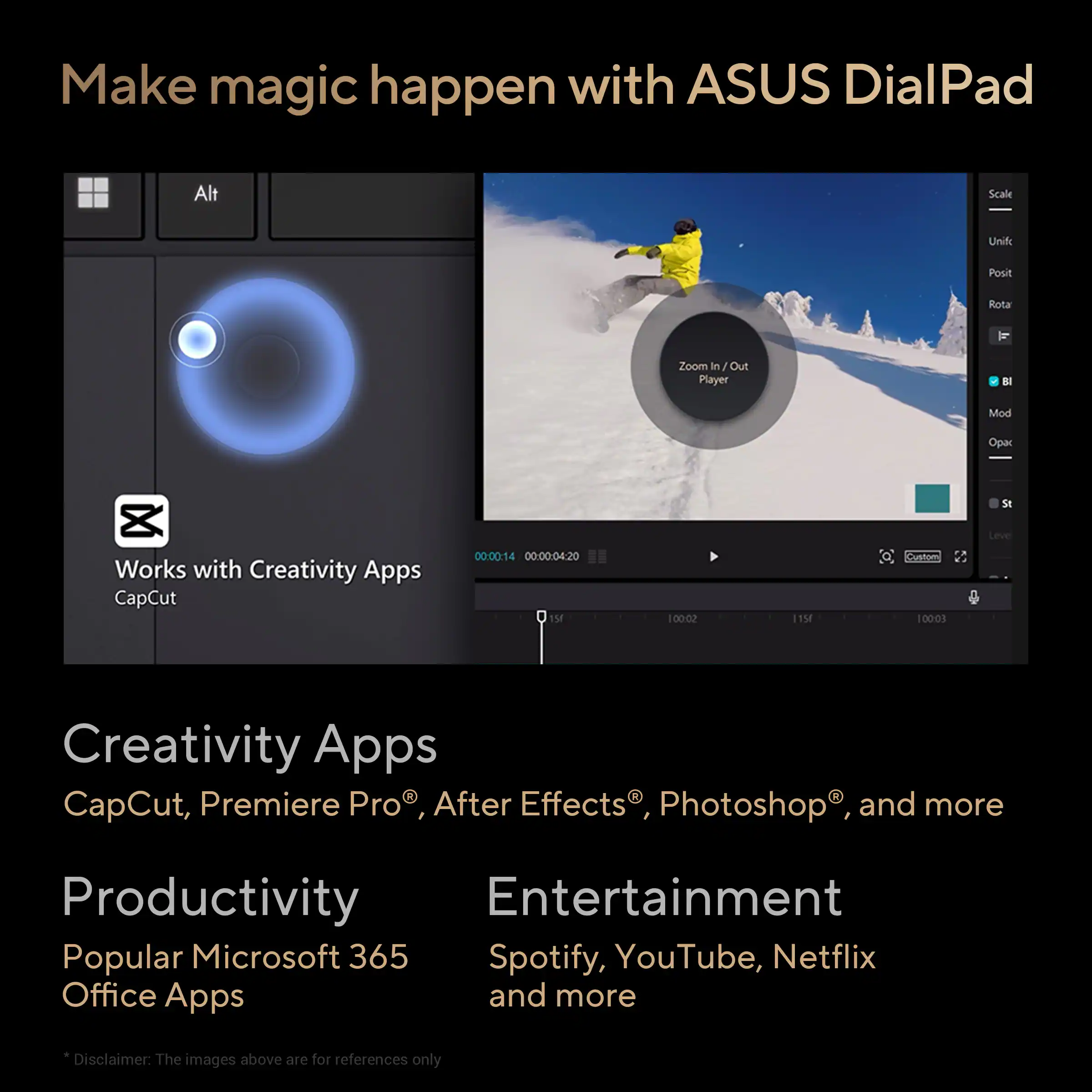 Make magic happen with ASUS DialPad

Works with Creativity Apps
CapCut

Creativity Apps
CapCut, Premiere Pro®, After Effects®, Photoshop®, and more

Productivity
Popular Microsoft 365 Office Apps

Entertainment
Spotify, YouTube, Netflix and more

Disclaimer: The images above are for references only