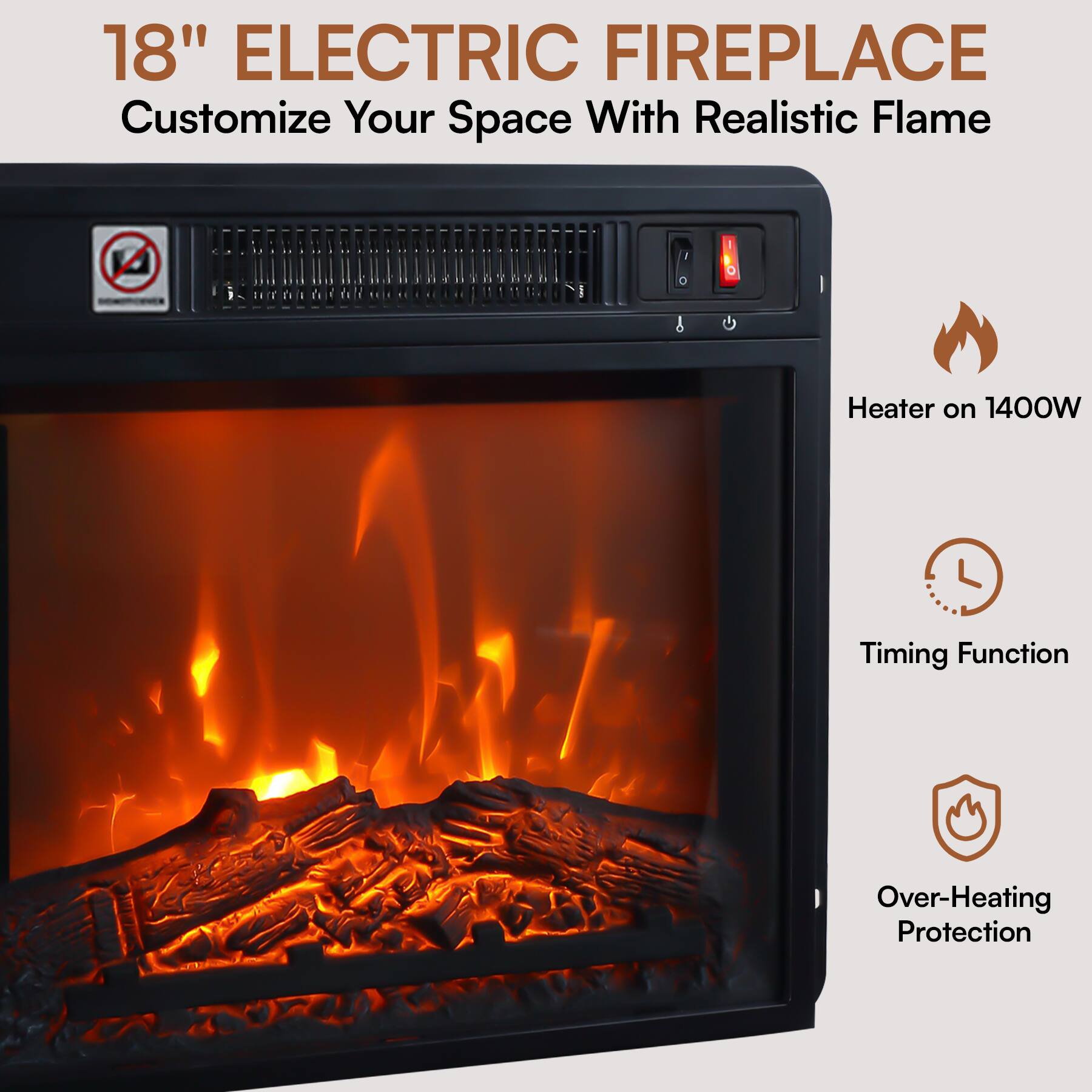 18" ELECTRIC FIREPLACE  
Customize Your Space With Realistic Flame  

- Heater on 1400W  
- Timing Function  
- Over-Heating Protection