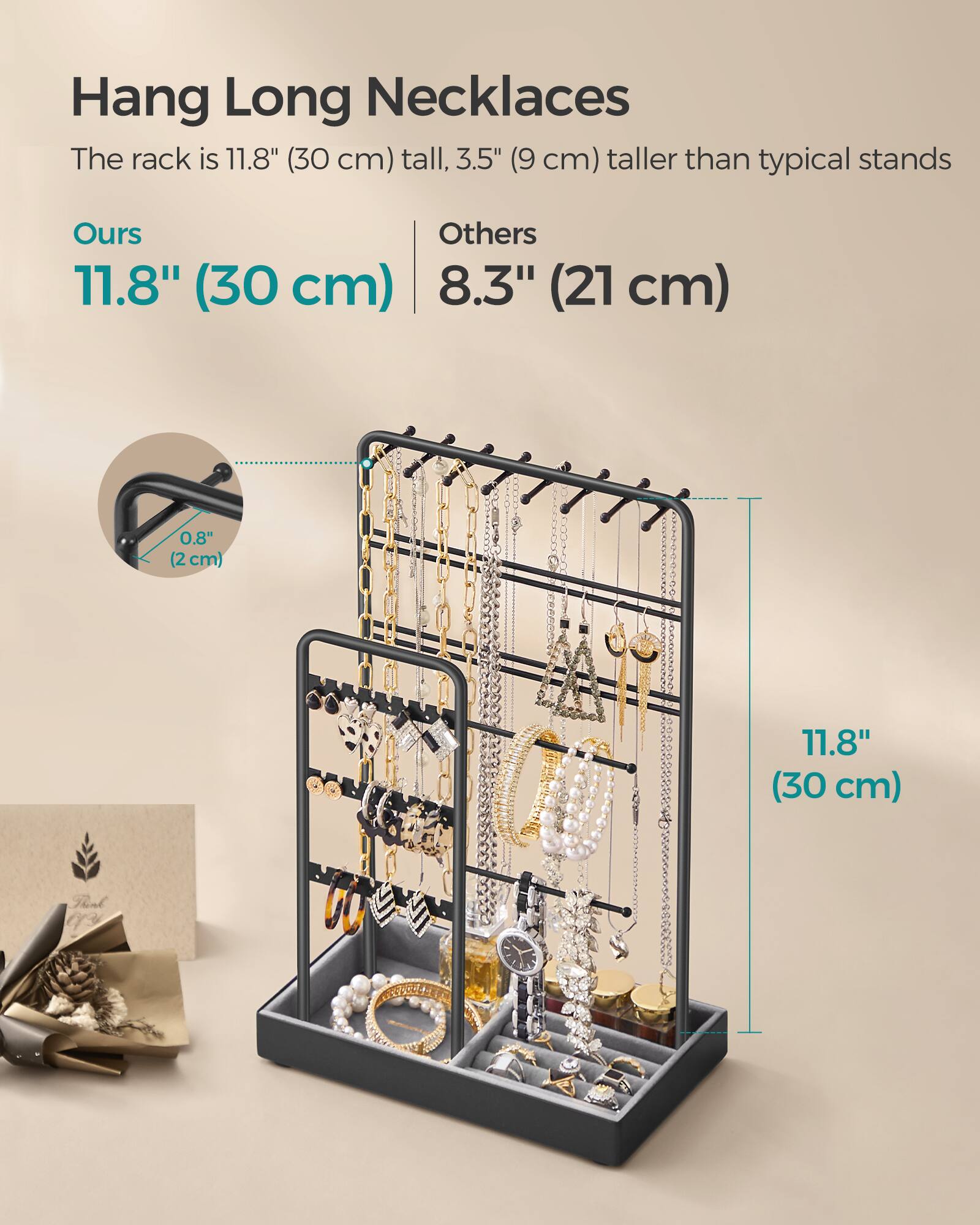 Hang Long Necklaces  
The rack is 11.8" (30 cm) tall, 3.5" (9 cm) taller than typical stands  

Ours  
11.8" (30 cm)  

Others  
8.3" (21 cm)  

0.8" (2 cm)  

11.8" (30 cm)