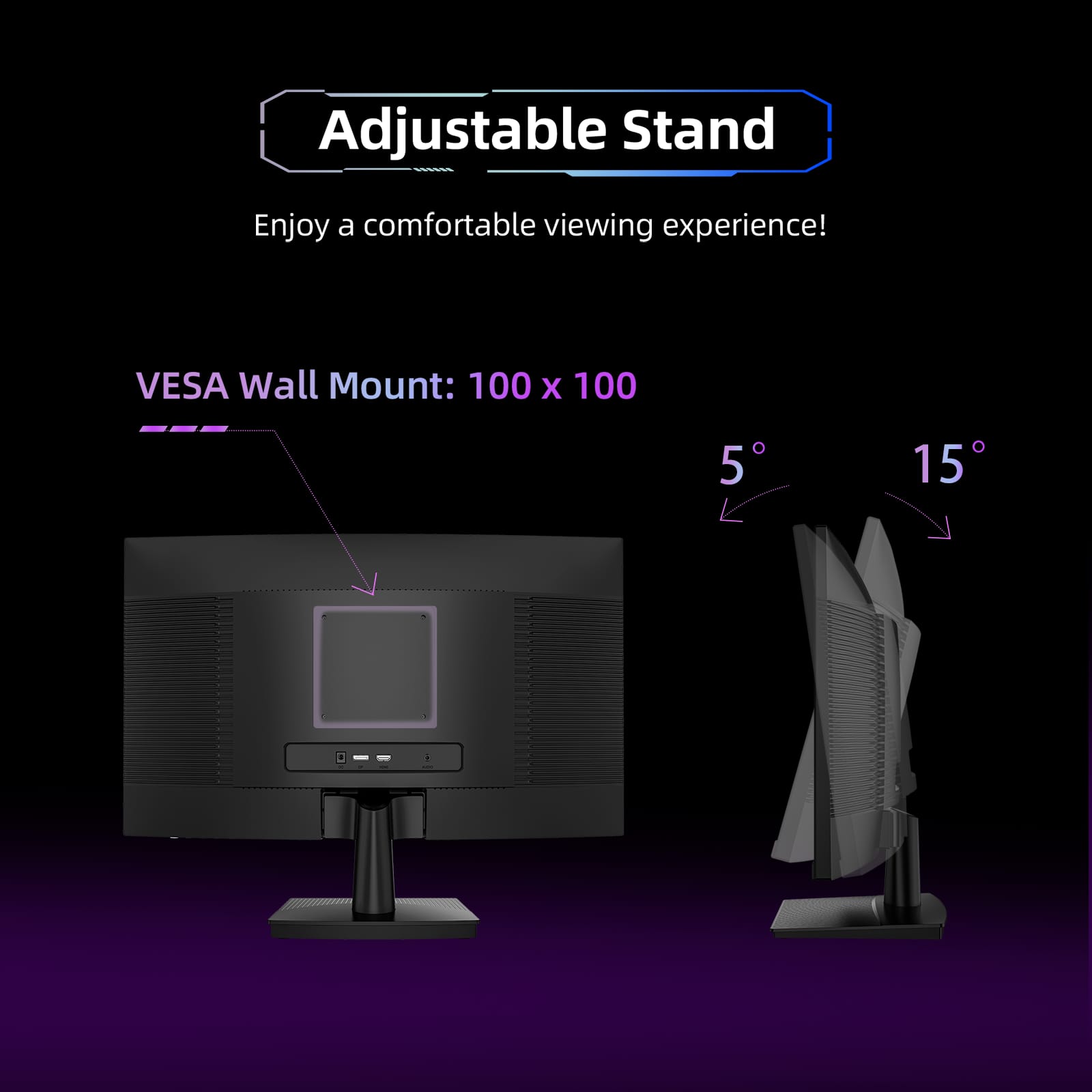 Adjustable Stand
Enjoy a comfortable viewing experience!
VESA Wall Mount: 100 x 100
5°
15°