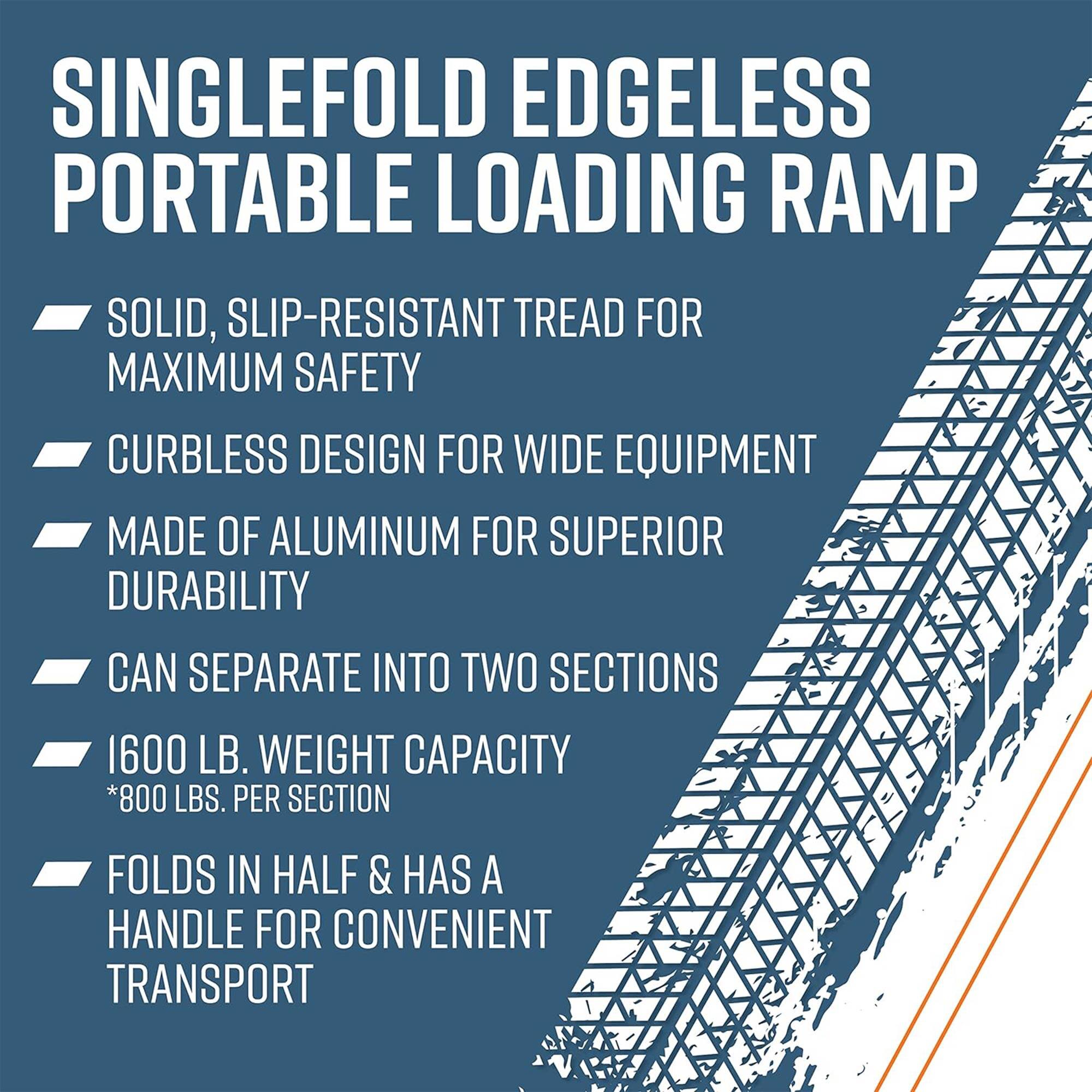SINGLEFOLD EDGELESS PORTABLE LOADING RAMP

- SOLID, SLIP-RESISTANT TREAD FOR MAXIMUM SAFETY
- CURBLESS DESIGN FOR WIDE EQUIPMENT
- MADE OF ALUMINUM FOR SUPERIOR DURABILITY
- CAN SEPARATE INTO TWO SECTIONS
- 1600 LB. WEIGHT CAPACITY *800 LBS. PER SECTION
- FOLDS IN HALF & HAS A HANDLE FOR CONVENIENT TRANSPORT