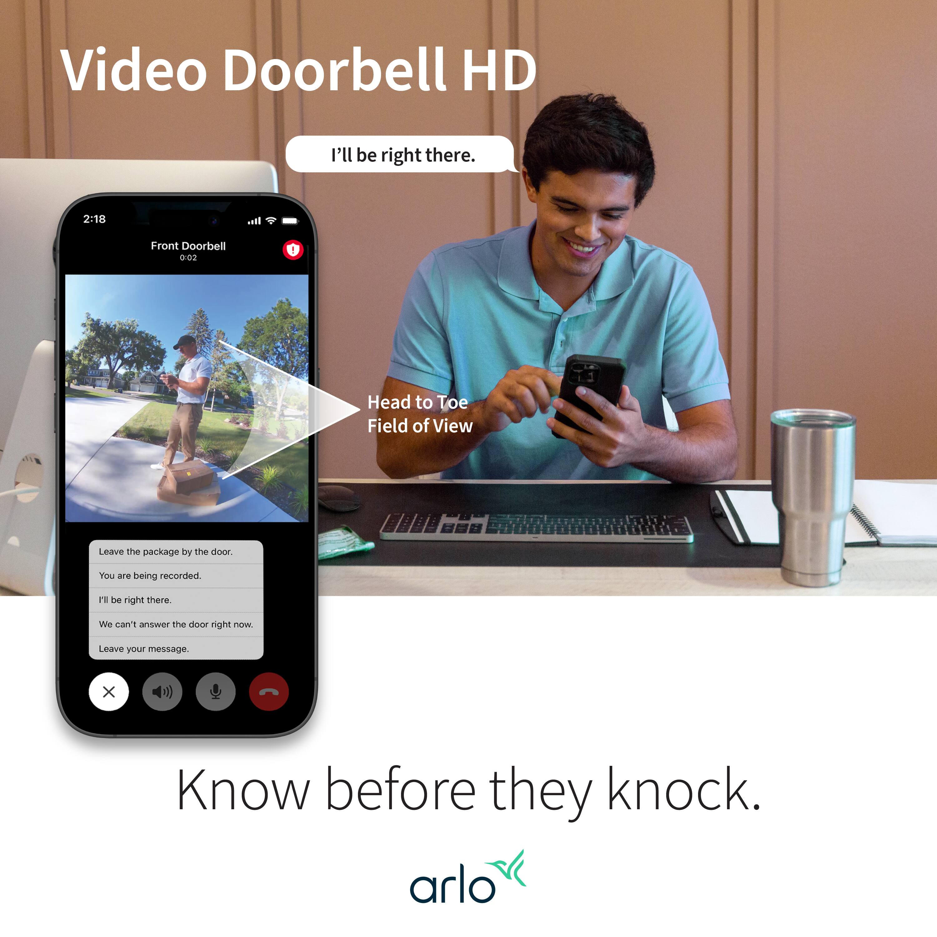Video Doorbell HD: I'll be right there. 2:18 It. Front Doorbell 0:02 Head to Toe Field of View Leave the package by the door You are being recorded. Be right there. We can't answer the door right now. Leave your message. Know before they knock. arlo.