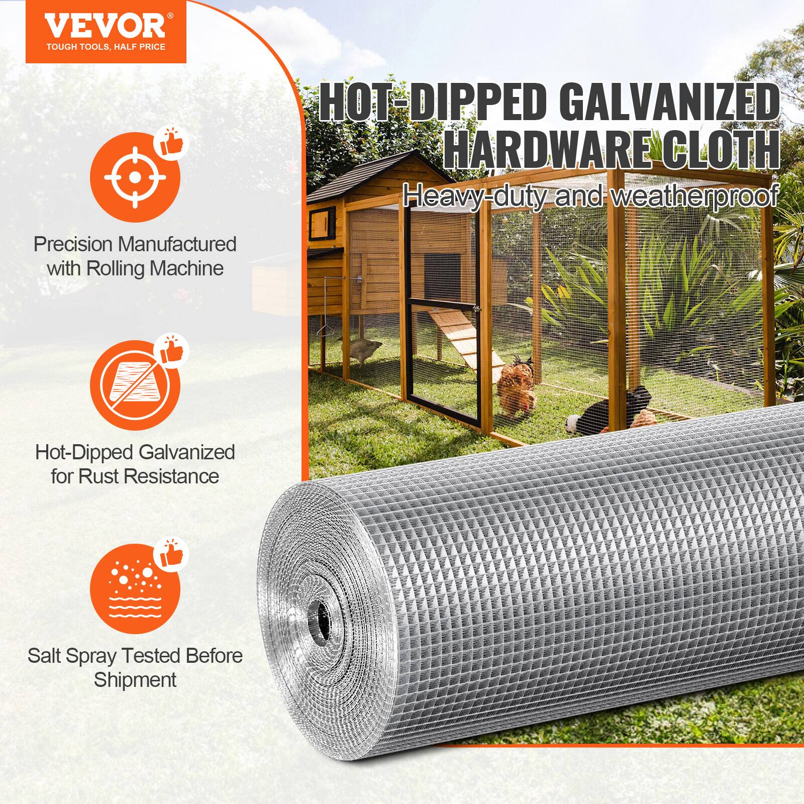 VEVOR TOUGH TOOLS, HALF PRICE
HOT-DIPPED GALVANIZED HARDWARE CLOTH
Heavy-duty and weatherproof
Precision Manufactured with Rolling Machine
Hot-Dipped Galvanized for Rust Resistance
Salt Spray Tested Before Shipment