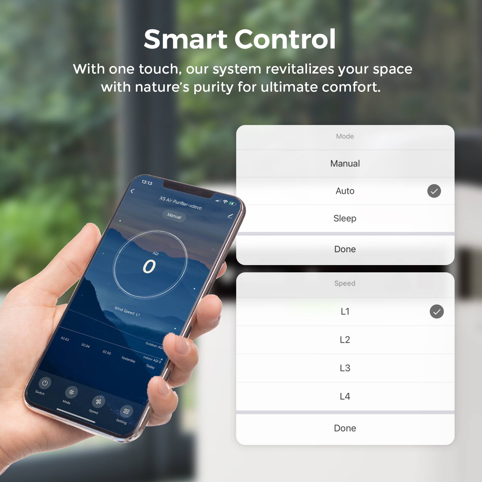 Smart Control

With one touch, our system revitalizes your space with nature's purity for ultimate comfort.

Mode
- Manual
- Auto (selected)
- Sleep
- Done

Speed
- L1 (selected)
- L2
- L3
- L4
- Done