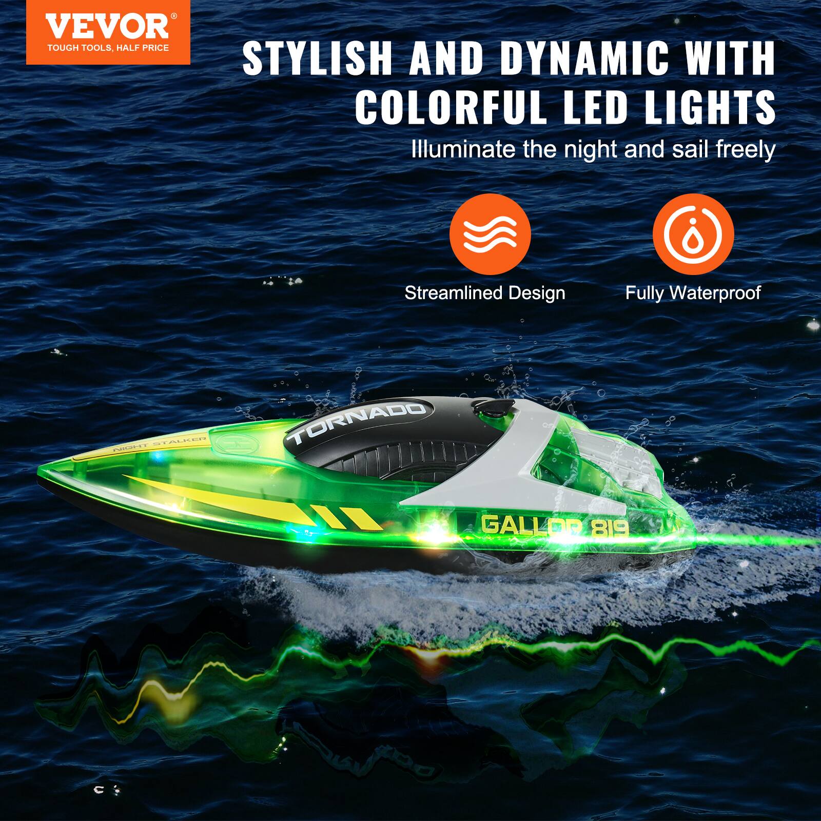 VEVOR  
TOUGH TOOLS, HALF PRICE  

STYLISH AND DYNAMIC WITH COLORFUL LED LIGHTS  
Illuminate the night and sail freely  

Streamlined Design  
Fully Waterproof  

TORNADO  
GALLOR 819