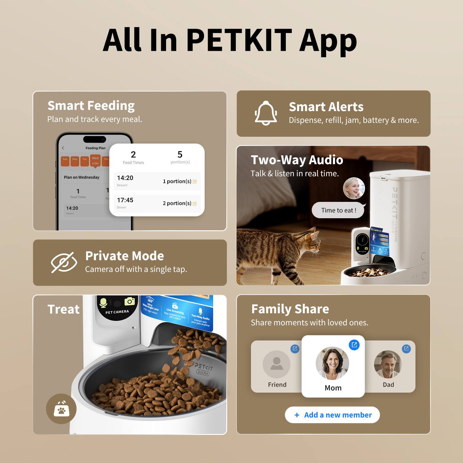 All In PETKIT App

Smart Feeding
Plan and track every meal.
Feed Times
Plan on Wednesday
14:20 1 portion(s)
17:45 2 portion(s)

Smart Alerts
Dispense, refill, jam, battery & more.

Two-Way Audio
Talk & listen in real time.
Time to eat!

Private Mode
Camera off with a single tap.

Treat

Family Share
Share moments with loved ones.
Friend Mom Dad
+ Add a new member