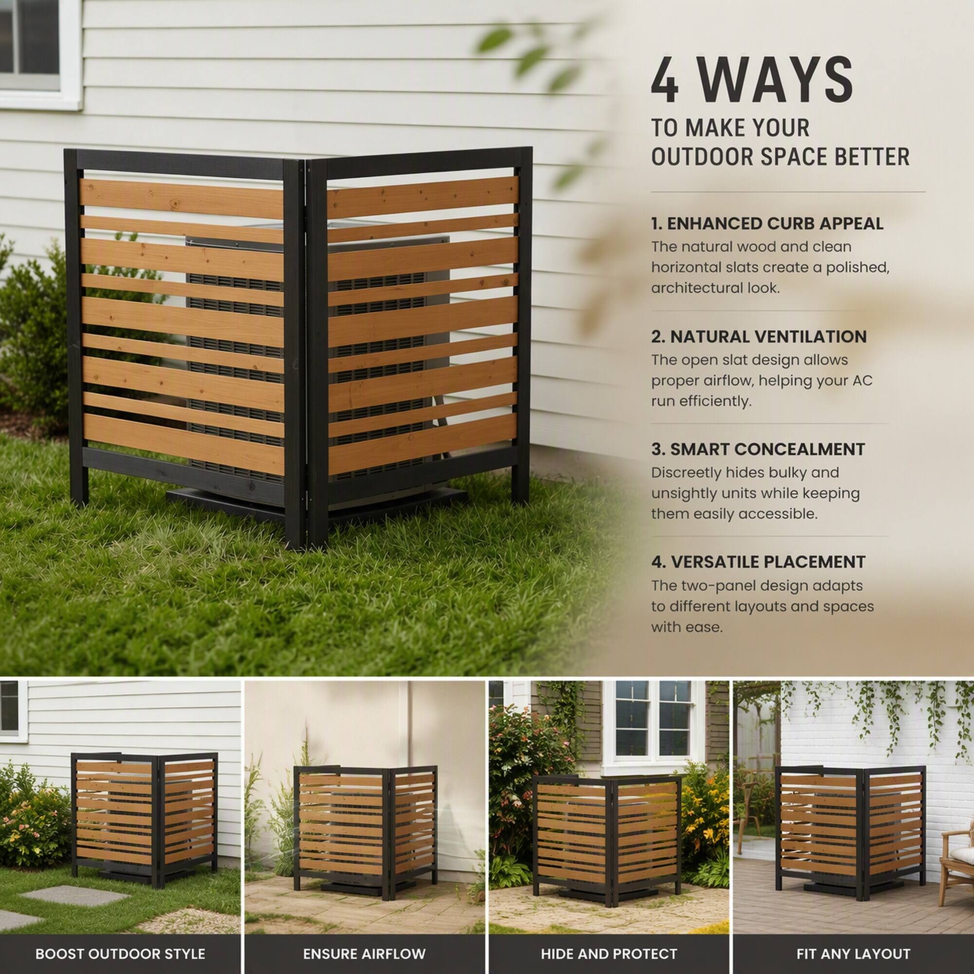 4 WAYS TO MAKE YOUR OUTDOOR SPACE BETTER

1. ENHANCED CURB APPEAL
The natural wood and clean horizontal slats create a polished, architectural look.

2. NATURAL VENTILATION
The open slat design allows proper airflow, helping your AC run efficiently.

3. SMART CONCEALMENT
Discreetly hides bulky and unsightly units while keeping them easily accessible.

4. VERSATILE PLACEMENT
The two-panel design adapts to different layouts and spaces with ease.

BOOST OUTDOOR STYLE
ENSURE AIRFLOW
HIDE AND PROTECT
FIT ANY LAYOUT