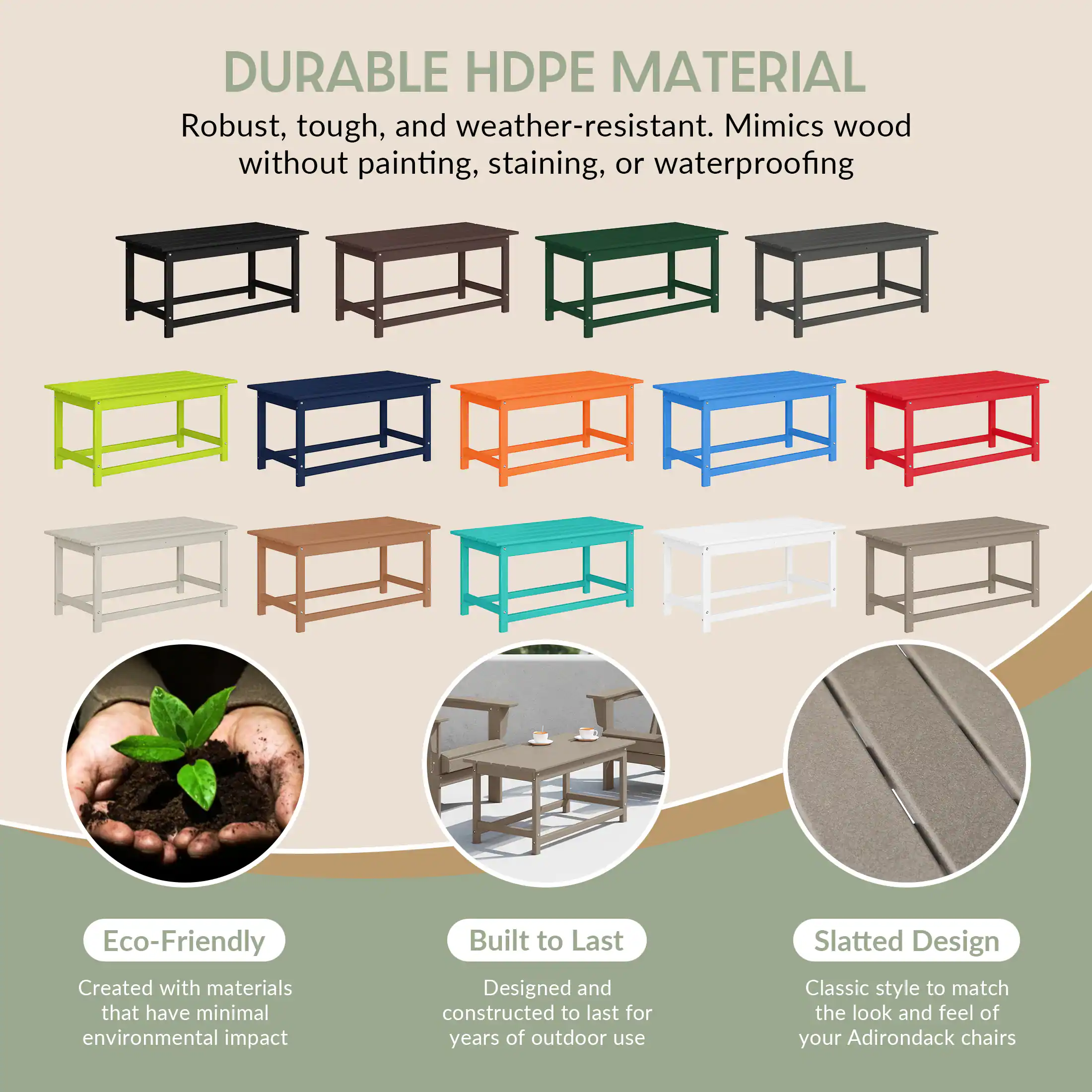 DURABLE HDPE MATERIAL  
Robust, tough, and weather-resistant. Mimics wood without painting, staining, or waterproofing.

Eco-Friendly  
Created with materials that have minimal environmental impact.

Built to Last  
Designed and constructed to last for years of outdoor use.

Slatted Design  
Classic style to match the look and feel of your Adirondack chairs.
