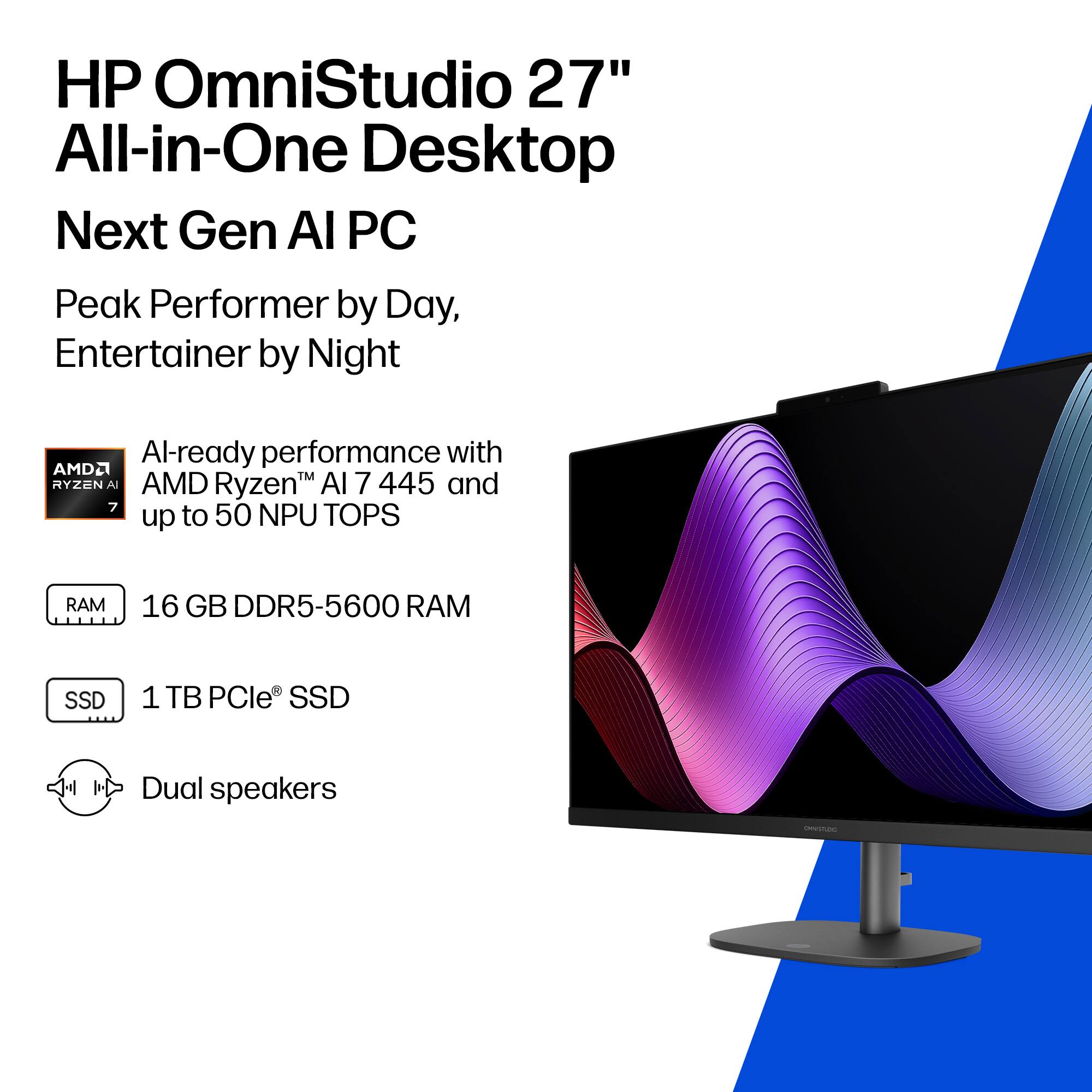 HP OmniStudio 27" All-in-One Desktop  
Next Gen AI PC  

Peak Performer by Day, Entertainer by Night  

AI-ready performance with AMD Ryzen™ AI 7 445 and up to 50 NPU TOPS  

16 GB DDR5-5600 RAM  

1 TB PCIe® SSD  

Dual speakers