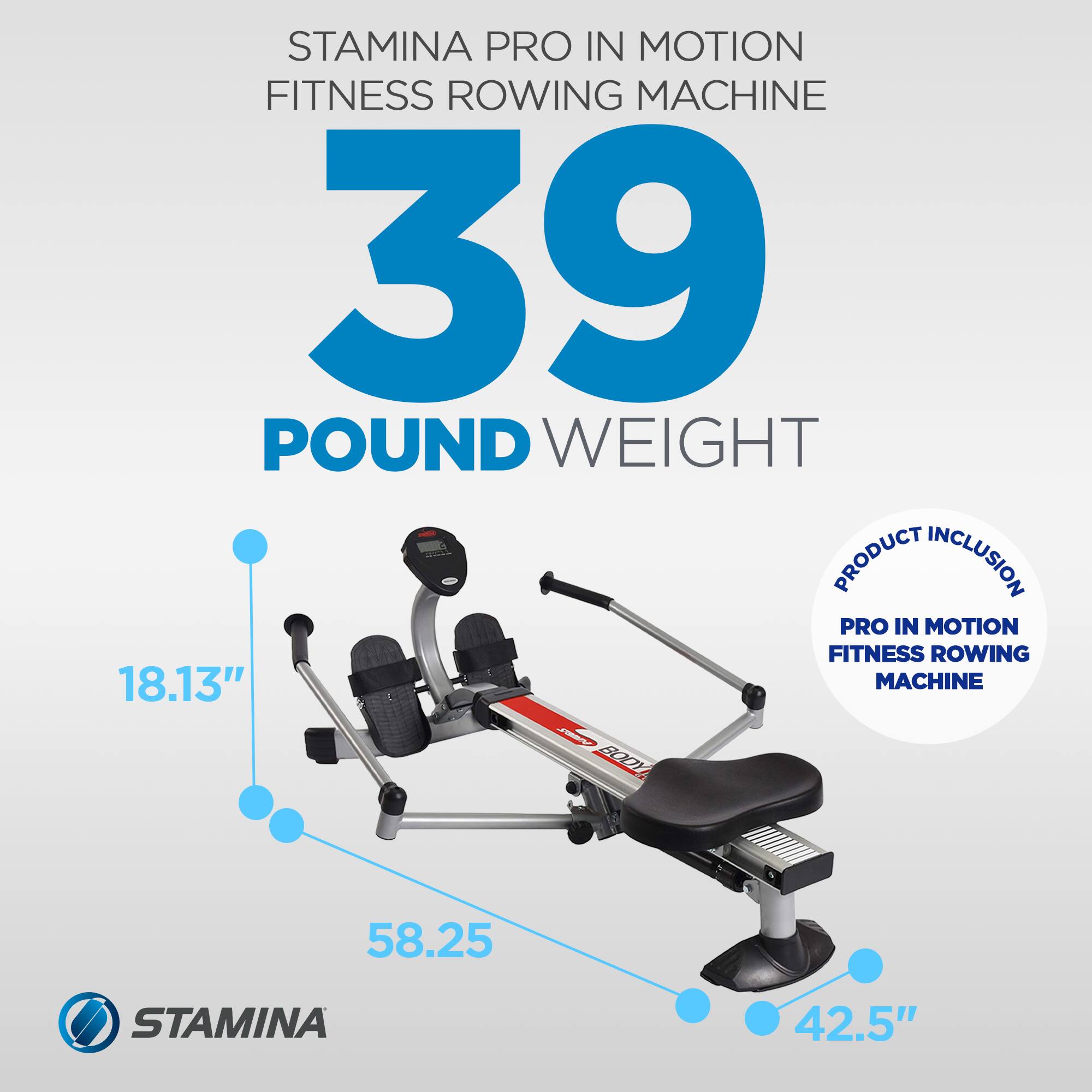 STAMINA PRO IN MOTION FITNESS ROWING MACHINE  
39 POUND WEIGHT  

PRODUCT INCLUSION:  
PRO IN MOTION FITNESS ROWING MACHINE  

18.13"  
58.25"  
42.5"
