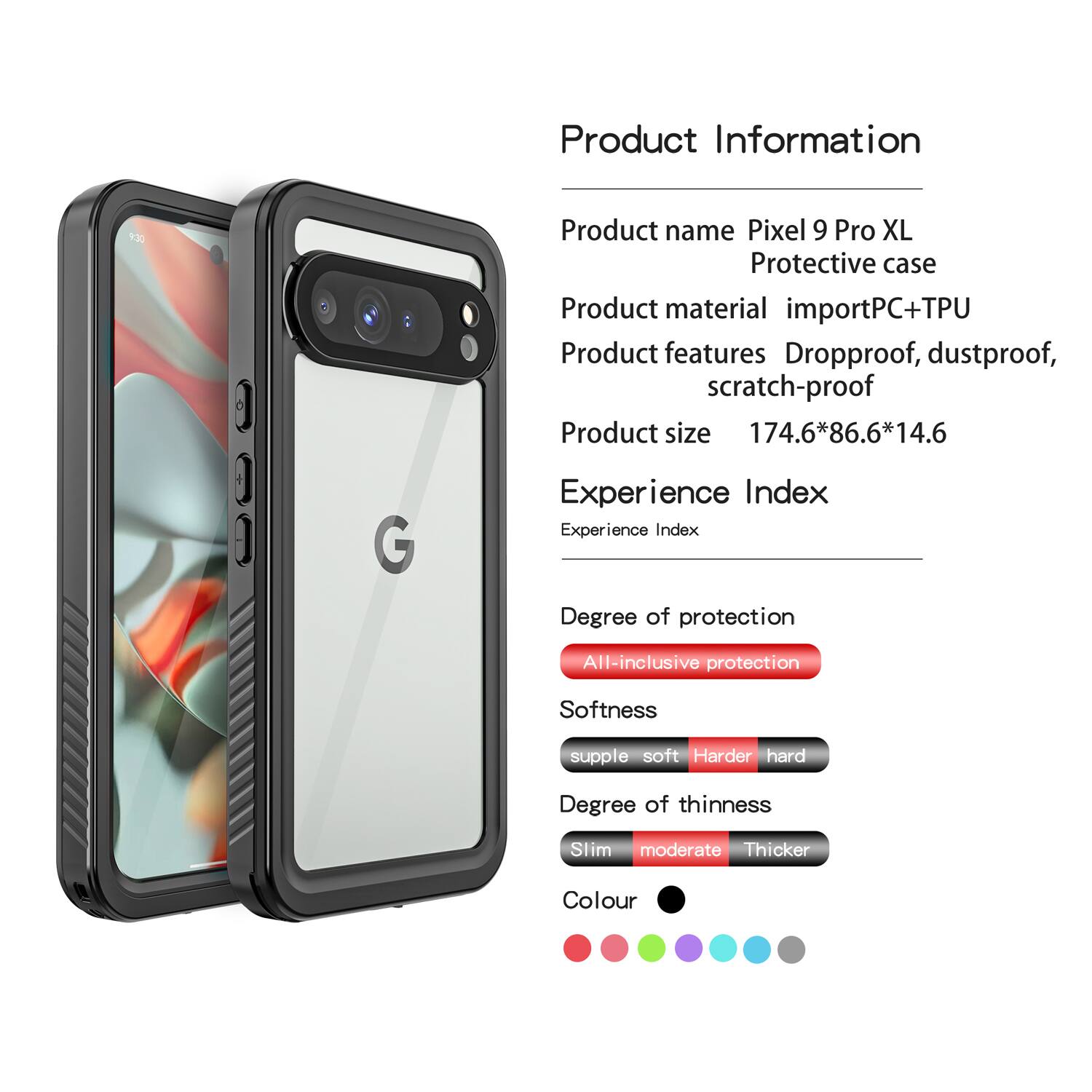 Product Information

Product name: Pixel 9 Pro XL Protective case  
Product material: importPC+TPU  
Product features: Dropproof, dustproof, scratch-proof  
Product size: 174.6*86.6*14.6  

Experience Index

Experience Index  
Degree of protection: All-inclusive protection  
Softness: supple soft  
Degree of thinness: Slim moderate  
Colour: [Colour options shown in the image]