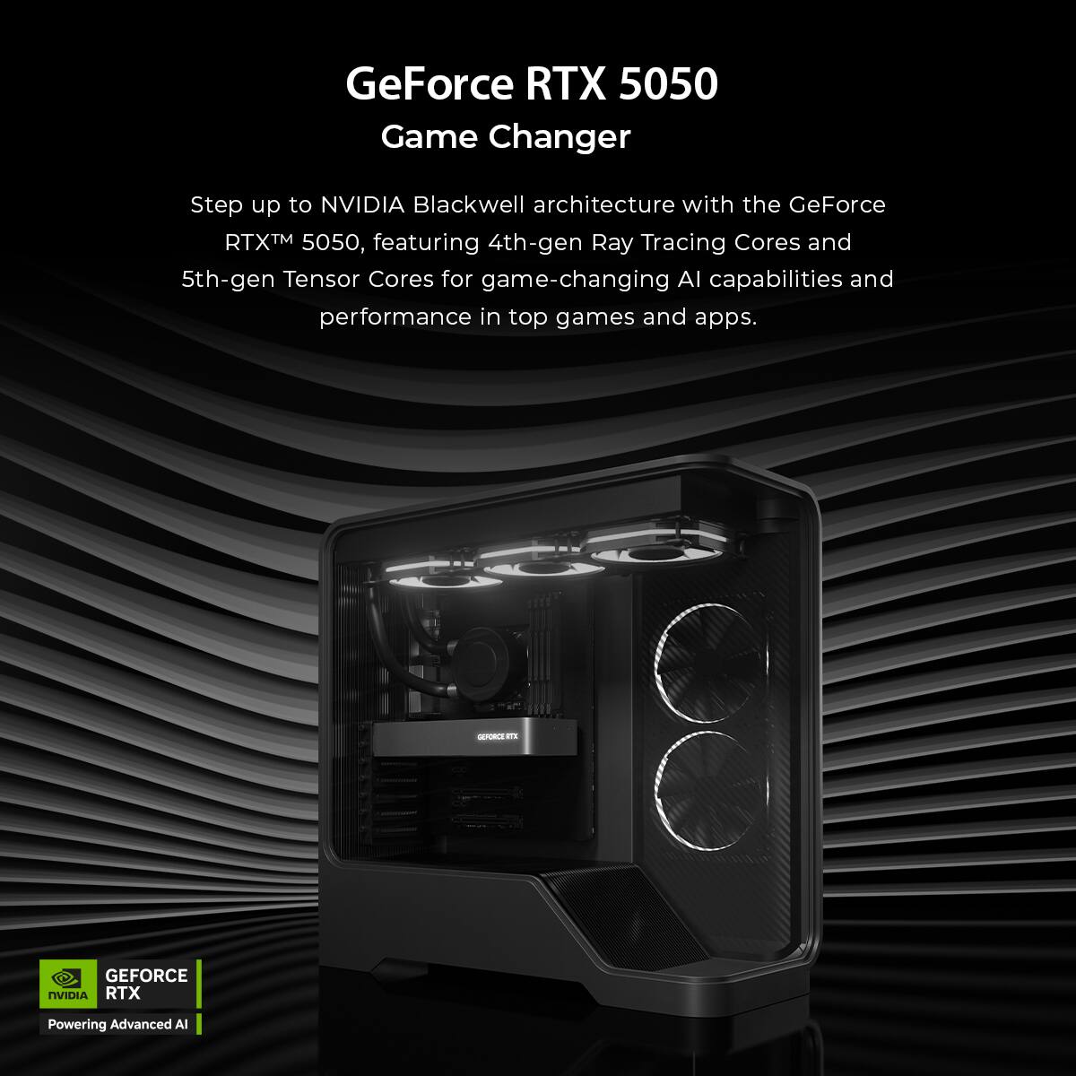 GeForce RTX 5050  
Game Changer  

Step up to NVIDIA Blackwell architecture with the GeForce RTX™ 5050, featuring 4th-gen Ray Tracing Cores and 5th-gen Tensor Cores for game-changing AI capabilities and performance in top games and apps.  

GEFORCE RTX  
Powering Advanced AI
